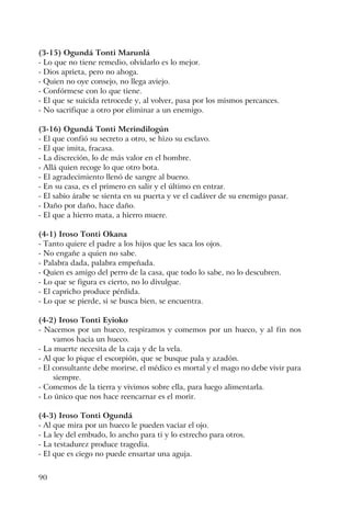 90
(3-15) Ogundá Tonti Marunlá
- Lo que no tiene remedio, olvidarlo es lo mejor.
- Dios aprieta, pero no ahoga.
- Quien no oye consejo, no llega aviejo.
- Confórmese con lo que tiene.
- El que se suicida retrocede y, al volver, pasa por los mismos percances.
- No sacrifique a otro por eliminar a un enemigo.
(3-16) Ogundá Tonti Merindilogún
- El que confió su secreto a otro, se hizo su esclavo.
- El que imita, fracasa.
- La discreción, lo de más valor en el hombre.
- Allá quien recoge lo que otro bota.
- El agradecimiento llenó de sangre al bueno.
- En su casa, es el primero en salir y el último en entrar.
- El sabio árabe se sienta en su puerta y ve el cadáver de su enemigo pasar.
- Daño por daño, hace daño.
- El que a hierro mata, a hierro muere.
(4-1) Iroso Tonti Okana
- Tanto quiere el padre a los hijos que les saca los ojos.
- No engañe a quien no sabe.
- Palabra dada, palabra empeñada.
- Quien es amigo del perro de la casa, que todo lo sabe, no lo descubren.
- Lo que se figura es cierto, no lo divulgue.
- El capricho produce pérdida.
- Lo que se pierde, si se busca bien, se encuentra.
(4-2) Iroso Tonti Eyioko
- Nacemos por un hueco, respiramos y comemos por un hueco, y al fin nos
vamos hacia un hueco.
- La muerte necesita de la caja y de la vela.
- Al que lo pique el escorpión, que se busque pala y azadón.
- El consultante debe morirse, el médico es mortal y el mago no debe vivir para
siempre.
- Comemos de la tierra y vivimos sobre ella, para luego alimentarla.
- Lo único que nos hace reencarnar es el morir.
(4-3) Iroso Tonti Ogundá
- Al que mira por un hueco le pueden vaciar el ojo.
- La ley del embudo, lo ancho para ti y lo estrecho para otros.
- La testadurez produce tragedia.
- El que es ciego no puede ensartar una aguja.
 