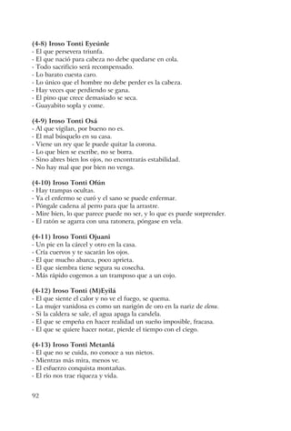 92
(4-8) Iroso Tonti Eyeúnle
- El que persevera triunfa.
- El que nació para cabeza no debe quedarse en cola.
- Todo sacrificio será recompensado.
- Lo barato cuesta caro.
- Lo único que el hombre no debe perder es la cabeza.
- Hay veces que perdiendo se gana.
- El pino que crece demasiado se seca.
- Guayabito sopla y come.
(4-9) Iroso Tonti Osá
- Al que vigilan, por bueno no es.
- El mal búsquelo en su casa.
- Viene un rey que le puede quitar la corona.
- Lo que bien se escribe, no se borra.
- Sino abres bien los ojos, no encontrarás estabilidad.
- No hay mal que por bien no venga.
(4-10) Iroso Tonti Ofún
- Hay trampas ocultas.
- Ya el enfermo se curó y el sano se puede enfermar.
- Póngale cadena al perro para que la arrastre.
- Mire bien, lo que parece puede no ser, y lo que es puede sorprender.
- El ratón se agarra con una ratonera, póngase en vela.
(4-11) Iroso Tonti Ojuani
- Un pie en la cárcel y otro en la casa.
- Cría cuervos y te sacarán los ojos.
- El que mucho abarca, poco aprieta.
- El que siembra tiene segura su cosecha.
- Más rápido cogemos a un tramposo que a un cojo.
(4-12) Iroso Tonti (M)Eyilá
- El que siente el calor y no ve el fuego, se quema.
- La mujer vanidosa es como un narigón de oro en la nariz de elenu.
- Si la caldera se sale, el agua apaga la candela.
- El que se empeña en hacer realidad un sueño imposible, fracasa.
- El que se quiere hacer notar, pierde el tiempo con el ciego.
(4-13) Iroso Tonti Metanlá
- El que no se cuida, no conoce a sus nietos.
- Mientras más mira, menos ve.
- El esfuerzo conquista montañas.
- El río nos trae riqueza y vida.
 