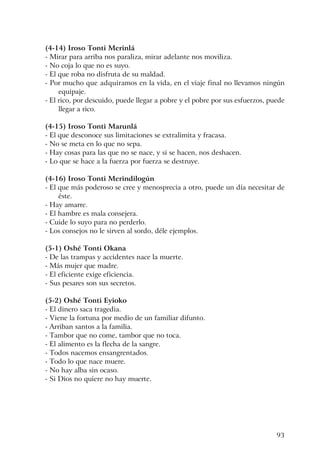 93
(4-14) Iroso Tonti Merinlá
- Mirar para arriba nos paraliza, mirar adelante nos moviliza.
- No coja lo que no es suyo.
- El que roba no disfruta de su maldad.
- Por mucho que adquiramos en la vida, en el viaje final no llevamos ningún
equipaje.
- El rico, por descuido, puede llegar a pobre y el pobre por sus esfuerzos, puede
llegar a rico.
(4-15) Iroso Tonti Marunlá
- El que desconoce sus limitaciones se extralimita y fracasa.
- No se meta en lo que no sepa.
- Hay cosas para las que no se nace, y si se hacen, nos deshacen.
- Lo que se hace a la fuerza por fuerza se destruye.
(4-16) Iroso Tonti Merindilogún
- El que más poderoso se cree y menosprecia a otro, puede un día necesitar de
éste.
- Hay amarre.
- El hambre es mala consejera.
- Cuide lo suyo para no perderlo.
- Los consejos no le sirven al sordo, déle ejemplos.
(5-1) Oshé Tonti Okana
- De las trampas y accidentes nace la muerte.
- Más mujer que madre.
- El eficiente exige eficiencia.
- Sus pesares son sus secretos.
(5-2) Oshé Tonti Eyioko
- El dinero saca tragedia.
- Viene la fortuna por medio de un familiar difunto.
- Arriban santos a la familia.
- Tambor que no come, tambor que no toca.
- El alimento es la flecha de la sangre.
- Todos nacemos ensangrentados.
- Todo lo que nace muere.
- No hay alba sin ocaso.
- Si Dios no quiere no hay muerte.
 