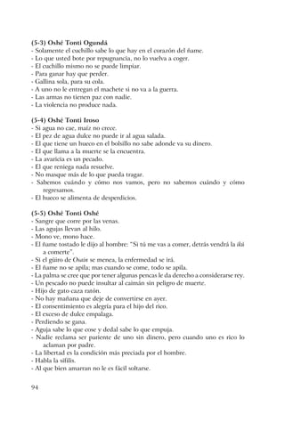 94
(5-3) Oshé Tonti Ogundá
- Solamente el cuchillo sabe lo que hay en el corazón del ñame.
- Lo que usted bote por repugnancia, no lo vuelva a coger.
- El cuchillo mismo no se puede limpiar.
- Para ganar hay que perder.
- Gallina sola, para su cola.
- A uno no le entregan el machete si no va a la guerra.
- Las armas no tienen paz con nadie.
- La violencia no produce nada.
(5-4) Oshé Tonti Iroso
- Si agua no cae, maíz no crece.
- El pez de agua dulce no puede ir al agua salada.
- El que tiene un hueco en el bolsillo no sabe adonde va su dinero.
- El que llama a la muerte se la encuentra.
- La avaricia es un pecado.
- El que reniega nada resuelve.
- No masque más de lo que pueda tragar.
- Sabemos cuándo y cómo nos vamos, pero no sabemos cuándo y cómo
regresamos.
- El hueco se alimenta de desperdicios.
(5-5) Oshé Tonti Oshé
- Sangre que corre por las venas.
- Las agujas llevan al hilo.
- Mono ve, mono hace.
- El ñame tostado le dijo al hombre: “Si tú me vas a comer, detrás vendrá la ikú
a comerte”.
- Si el güiro de Osain se menea, la enfermedad se irá.
- El ñame no se apila; mas cuando se come, todo se apila.
- La palma se cree que por tener algunas pencas le da derecho a considerarse rey.
- Un pescado no puede insultar al caimán sin peligro de muerte.
- Hijo de gato caza ratón.
- No hay mañana que deje de convertirse en ayer.
- El consentimiento es alegría para el hijo del rico.
- El exceso de dulce empalaga.
- Perdiendo se gana.
- Aguja sabe lo que cose y dedal sabe lo que empuja.
- Nadie reclama ser pariente de uno sin dinero, pero cuando uno es rico lo
aclaman por padre.
- La libertad es la condición más preciada por el hombre.
- Habla la sífilis.
- Al que bien amarran no le es fácil soltarse.
 