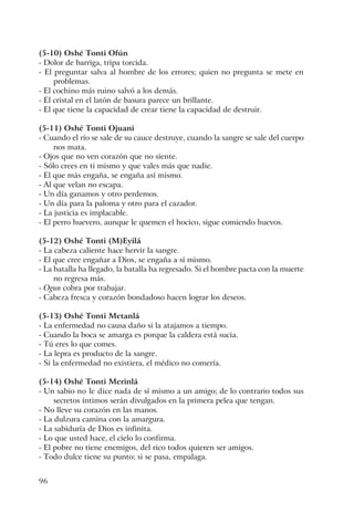 96
(5-10) Oshé Tonti Ofún
- Dolor de barriga, tripa torcida.
- El preguntar salva al hombre de los errores; quien no pregunta se mete en
problemas.
- El cochino más ruino salvó a los demás.
- El cristal en el latón de basura parece un brillante.
- El que tiene la capacidad de crear tiene la capacidad de destruir.
(5-11) Oshé Tonti Ojuani
- Cuando el río se sale de su cauce destruye, cuando la sangre se sale del cuerpo
nos mata.
- Ojos que no ven corazón que no siente.
- Sólo crees en ti mismo y que vales más que nadie.
- El que más engaña, se engaña así mismo.
- Al que velan no escapa.
- Un día ganamos y otro perdemos.
- Un día para la paloma y otro para el cazador.
- La justicia es implacable.
- El perro huevero, aunque le quemen el hocico, sigue comiendo huevos.
(5-12) Oshé Tonti (M)Eyilá
- La cabeza caliente hace hervir la sangre.
- El que cree engañar a Dios, se engaña a sí mismo.
- La batalla ha llegado, la batalla ha regresado. Si el hombre pacta con la muerte
no regresa más.
- Ogun cobra por trabajar.
- Cabeza fresca y corazón bondadoso hacen lograr los deseos.
(5-13) Oshé Tonti Metanlá
- La enfermedad no causa daño si la atajamos a tiempo.
- Cuando la boca se amarga es porque la caldera está sucia.
- Tú eres lo que comes.
- La lepra es producto de la sangre.
- Si la enfermedad no existiera, el médico no comería.
(5-14) Oshé Tonti Merinlá
- Un sabio no le dice nada de sí mismo a un amigo; de lo contrario todos sus
secretos íntimos serán divulgados en la primera pelea que tengan.
- No lleve su corazón en las manos.
- La dulzura camina con la amargura.
- La sabiduría de Dios es infinita.
- Lo que usted hace, el cielo lo confirma.
- El pobre no tiene enemigos, del rico todos quieren ser amigos.
- Todo dulce tiene su punto; si se pasa, empalaga.
 