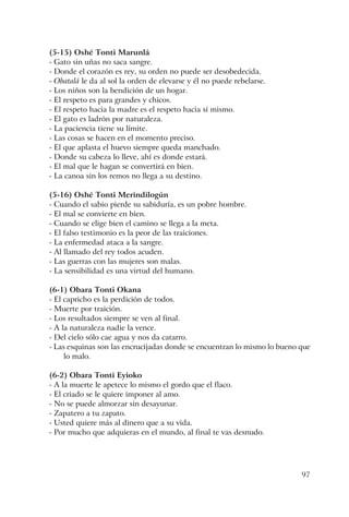 97
(5-15) Oshé Tonti Marunlá
- Gato sin uñas no saca sangre.
- Donde el corazón es rey, su orden no puede ser desobedecida.
- Obatalá le da al sol la orden de elevarse y él no puede rebelarse.
- Los niños son la bendición de un hogar.
- El respeto es para grandes y chicos.
- El respeto hacia la madre es el respeto hacia sí mismo.
- El gato es ladrón por naturaleza.
- La paciencia tiene su límite.
- Las cosas se hacen en el momento preciso.
- El que aplasta el huevo siempre queda manchado.
- Donde su cabeza lo lleve, ahí es donde estará.
- El mal que le hagan se convertirá en bien.
- La canoa sin los remos no llega a su destino.
(5-16) Oshé Tonti Merindilogún
- Cuando el sabio pierde su sabiduría, es un pobre hombre.
- El mal se convierte en bien.
- Cuando se elige bien el camino se llega a la meta.
- El falso testimonio es la peor de las traiciones.
- La enfermedad ataca a la sangre.
- Al llamado del rey todos acuden.
- Las guerras con las mujeres son malas.
- La sensibilidad es una virtud del humano.
(6-1) Obara Tonti Okana
- El capricho es la perdición de todos.
- Muerte por traición.
- Los resultados siempre se ven al final.
- A la naturaleza nadie la vence.
- Del cielo sólo cae agua y nos da catarro.
- Las esquinas son las encrucijadas donde se encuentran lo mismo lo bueno que
lo malo.
(6-2) Obara Tonti Eyioko
- A la muerte le apetece lo mismo el gordo que el flaco.
- El criado se le quiere imponer al amo.
- No se puede almorzar sin desayunar.
- Zapatero a tu zapato.
- Usted quiere más al dinero que a su vida.
- Por mucho que adquieras en el mundo, al final te vas desnudo.
 