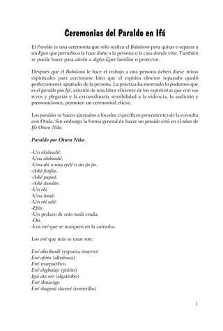 1
Ceremonias del Paraldo en Ifá
El Paraldo es una ceremonia que sólo realiza el Babalawo para quitar o separar a
un Egun que perturba o le hace daño a la persona o la casa donde vive. También
se puede hacer para asistir a algún Egun familiar o protector.
Después que el Babalawo le hace el trabajo a una persona deben darse misas
espirituales para cerciorarse bien que el espíritu obsesor separado quedó
perfectamente apartado de la persona. La práctica ha mostrado lo poderoso que
es el paraldo por Ifá, asistido de una labor eficiente de los espiritistas que con sus
rezos y plegarias y la extraordinaria sensibilidad a la videncia, la audición y
premoniciones, permiten un ceremonial eficaz.
Los paraldos se hacen ajustados a los odun específicos provenientes de la consulta
con Orula. Sin embargo la forma general de hacer un paraldo está en el odun de
Ifá Otura Niko.
Paraldo por Otura Niko:
-Un akukoadié.
-Una abeboadié.
-Una etú o una eyelé o un jio jio.
-Ashó funfún.
-Ashó pupuá.
-Ashó dundún.
-Un obí.
-Una itaná.
-Un eñí adié.
-Efún.
-Un pedazo de erán malú cruda.
-Otí.
-Los ewé que se marquen en la consulta.
Los ewé que más se usan son:
Ewé aberikunló (espanta muerto)
Ewé afirin (albahaca)
Ewé marpacífico
Ewé ologbotuje (piñón)
Iguí ata oro (algarrobo)
Ewé almácigo
Ewé shugunú shanwé (romerillo)
 