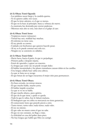 98
(6-3) Obara Tonti Ogundá
- Las palabras sacan fuego y la candela quema.
- Si no quieres caldo; tres tazas.
- El que la tiene adentro, es el que se menea.
- El que no la hace al principio, busca y rebusca de nuevo.
- La montaña fue destruída por creerse poderosa.
- Mientras más alto se está, más duro es el golpe al caer.
(6-4) Obara Tonti Iroso
- Vergüenza mayor (atiyuawa).
- Virtud hay una, maldad hay muchas.
- El enfermo no tiene cura.
- El rey pierde su corona.
- Cuidado con bochornos que quieren hacerle pasar.
- Al rey se le puede coronar una sola vez.
- Ningún rey se convierte en súbdito.
(6-5) Obara Tonti Oshé
- Hacia fuera, hacia el patio, lo que te perjudique.
- Primero pulla y después injuria.
- Entró de aprendiz y quiere ser maestro.
- La lengua que come sal, no puede escupir dulce.
- El hablar incontrolado y los planes inmaduros causan dolor en las canillas.
- Una lengua callada hace sabia una cabeza.
- Lo que se bota no se recoge.
- El que botan de un lugar encuentra el mejor sitio para permanecer.
(6-6) Obara Tonti Obara
- En boca cerrada, no entran moscas.
- El que mucho habla, mucho yerra.
- El hablar impide escuchar.
- Lo que se ve no se habla.
- El que mucho abarca, poco aprieta.
- El que da lo que tiene, a pedir se queda.
- Todo lo que le sobra, hoy le faltará mañana.
- El bodeguero que no cobra su mercancía no tiene ganancias.
- El comerciante tiene que ponerle precio a otro.
- Tanto tienes, tanto vales; nada tienes, nada vales.
- El rey no miente.
- El que sabe no muere como el que no sabe.
- El que no oye consejos, no llega a viejo.
- La felicidad en casa del pobre dura poco.
- No hay lengua que habló que Dios no castigó.
 