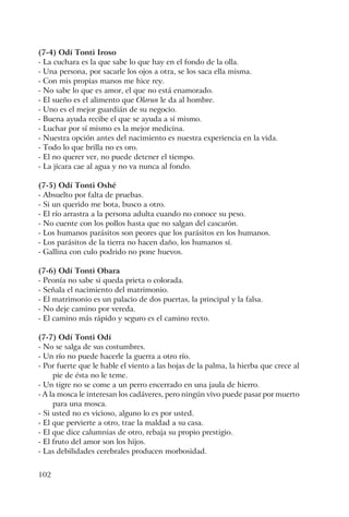 102
(7-4) Odí Tonti Iroso
- La cuchara es la que sabe lo que hay en el fondo de la olla.
- Una persona, por sacarle los ojos a otra, se los saca ella misma.
- Con mis propias manos me hice rey.
- No sabe lo que es amor, el que no está enamorado.
- El sueño es el alimento que Olorun le da al hombre.
- Uno es el mejor guardián de su negocio.
- Buena ayuda recibe el que se ayuda a sí mismo.
- Luchar por sí mismo es la mejor medicina.
- Nuestra opción antes del nacimiento es nuestra experiencia en la vida.
- Todo lo que brilla no es oro.
- El no querer ver, no puede detener el tiempo.
- La jícara cae al agua y no va nunca al fondo.
(7-5) Odí Tonti Oshé
- Absuelto por falta de pruebas.
- Si un querido me bota, busco a otro.
- El río arrastra a la persona adulta cuando no conoce su peso.
- No cuente con los pollos hasta que no salgan del cascarón.
- Los humanos parásitos son peores que los parásitos en los humanos.
- Los parásitos de la tierra no hacen daño, los humanos sí.
- Gallina con culo podrido no pone huevos.
(7-6) Odí Tonti Obara
- Peonía no sabe si queda prieta o colorada.
- Señala el nacimiento del matrimonio.
- El matrimonio es un palacio de dos puertas, la principal y la falsa.
- No deje camino por vereda.
- El camino más rápido y seguro es el camino recto.
(7-7) Odí Tonti Odí
- No se salga de sus costumbres.
- Un río no puede hacerle la guerra a otro río.
- Por fuerte que le hable el viento a las hojas de la palma, la hierba que crece al
pie de ésta no le teme.
- Un tigre no se come a un perro encerrado en una jaula de hierro.
- A la mosca le interesan los cadáveres, pero ningún vivo puede pasar por muerto
para una mosca.
- Si usted no es vicioso, alguno lo es por usted.
- El que pervierte a otro, trae la maldad a su casa.
- El que dice calumnias de otro, rebaja su propio prestigio.
- El fruto del amor son los hijos.
- Las debilidades cerebrales producen morbosidad.
 