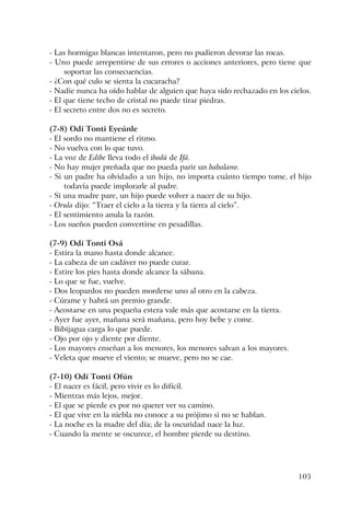 103
- Las hormigas blancas intentaron, pero no pudieron devorar las rocas.
- Uno puede arrepentirse de sus errores o acciones anteriores, pero tiene que
soportar las consecuencias.
- ¿Con qué culo se sienta la cucaracha?
- Nadie nunca ha oído hablar de alguien que haya sido rechazado en los cielos.
- El que tiene techo de cristal no puede tirar piedras.
- El secreto entre dos no es secreto.
(7-8) Odí Tonti Eyeúnle
- El sordo no mantiene el ritmo.
- No vuelva con lo que tuvo.
- La voz de Edibe lleva todo el ibodú de Ifá.
- No hay mujer preñada que no pueda parir un babalawo.
- Si un padre ha olvidado a un hijo, no importa cuánto tiempo tome, el hijo
todavía puede implorarle al padre.
- Si una madre pare, un hijo puede volver a nacer de su hijo.
- Orula dijo: “Traer el cielo a la tierra y la tierra al cielo”.
- El sentimiento anula la razón.
- Los sueños pueden convertirse en pesadillas.
(7-9) Odí Tonti Osá
- Estira la mano hasta donde alcance.
- La cabeza de un cadáver no puede curar.
- Estire los pies hasta donde alcance la sábana.
- Lo que se fue, vuelve.
- Dos leopardos no pueden morderse uno al otro en la cabeza.
- Cúrame y habrá un premio grande.
- Acostarse en una pequeña estera vale más que acostarse en la tierra.
- Ayer fue ayer, mañana será mañana, pero hoy bebe y come.
- Bibijagua carga lo que puede.
- Ojo por ojo y diente por diente.
- Los mayores enseñan a los menores, los menores salvan a los mayores.
- Veleta que mueve el viento; se mueve, pero no se cae.
(7-10) Odí Tonti Ofún
- El nacer es fácil, pero vivir es lo difícil.
- Mientras más lejos, mejor.
- El que se pierde es por no querer ver su camino.
- El que vive en la niebla no conoce a su prójimo si no se hablan.
- La noche es la madre del día; de la oscuridad nace la luz.
- Cuando la mente se oscurece, el hombre pierde su destino.
 