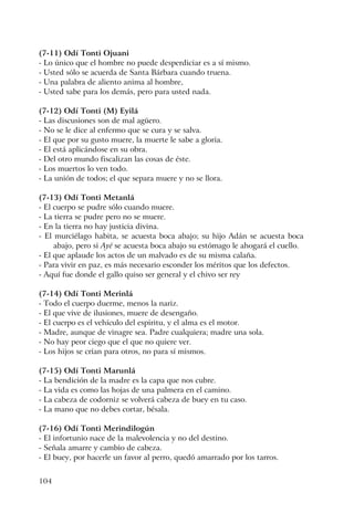 104
(7-11) Odí Tonti Ojuani
- Lo único que el hombre no puede desperdiciar es a sí mismo.
- Usted sólo se acuerda de Santa Bárbara cuando truena.
- Una palabra de aliento anima al hombre,
- Usted sabe para los demás, pero para usted nada.
(7-12) Odí Tonti (M) Eyilá
- Las discusiones son de mal agüero.
- No se le dice al enfermo que se cura y se salva.
- El que por su gusto muere, la muerte le sabe a gloria.
- El está aplicándose en su obra.
- Del otro mundo fiscalizan las cosas de éste.
- Los muertos lo ven todo.
- La unión de todos; el que separa muere y no se llora.
(7-13) Odí Tonti Metanlá
- El cuerpo se pudre sólo cuando muere.
- La tierra se pudre pero no se muere.
- En la tierra no hay justicia divina.
- El murciélago habita, se acuesta boca abajo; su hijo Adán se acuesta boca
abajo, pero si Ayé se acuesta boca abajo su estómago le ahogará el cuello.
- El que aplaude los actos de un malvado es de su misma calaña.
- Para vivir en paz, es más necesario esconder los méritos que los defectos.
- Aquí fue donde el gallo quiso ser general y el chivo ser rey
(7-14) Odí Tonti Merinlá
- Todo el cuerpo duerme, menos la nariz.
- El que vive de ilusiones, muere de desengaño.
- El cuerpo es el vehículo del espiritu, y el alma es el motor.
- Madre, aunque de vinagre sea. Padre cualquiera; madre una sola.
- No hay peor ciego que el que no quiere ver.
- Los hijos se crían para otros, no para sí mismos.
(7-15) Odí Tonti Marunlá
- La bendición de la madre es la capa que nos cubre.
- La vida es como las hojas de una palmera en el camino.
- La cabeza de codorniz se volverá cabeza de buey en tu caso.
- La mano que no debes cortar, bésala.
(7-16) Odí Tonti Merindilogún
- El infortunio nace de la malevolencia y no del destino.
- Señala amarre y cambio de cabeza.
- El buey, por hacerle un favor al perro, quedó amarrado por los tarros.
 