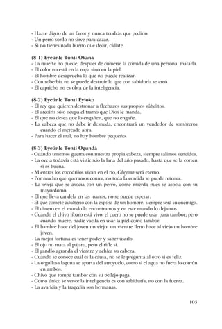 105
- Hazte digno de un favor y nunca tendrás que pedirlo.
- Un perro sordo no sirve para cazar.
- Si no tienes nada bueno que decir, cállate.
(8-1) Eyeúnle Tonti Okana
- La muerte no puede, después de comerse la comida de una persona, matarla.
- El color no está en la ropa sino en la piel.
- El hombre desaprueba lo que no puede realizar.
- Con soberbia no se puede destruir lo que con sabiduría se creó.
- El capricho no es obra de la inteligencia.
(8-2) Eyeúnle Tonti Eyioko
- El rey que quieren destronar a flechazos sus propios súbditos.
- El arcoiris sólo ocupa el tramo que Dios le manda.
- El que no desea que lo engañen, que no engañe.
- La cabeza que no debe ir desnuda, encontrará un vendedor de sombreros
cuando el mercado abra.
- Para hacer el mal, no hay hombre pequeño.
(8-3) Eyeúnle Tonti Ogundá
- Cuando tenemos guerra con nuestra propia cabeza, siempre salimos vencidos.
- La oveja todavía está vistiendo la lana del año pasado, hasta que se la corten
si es buena.
- Mientras los cocodrilos vivan en el río, Obeyono será eterno.
- Por mucho que queramos comer, no toda la comida se puede retener.
- La oveja que se asocia con un perro, come mierda pues se asocia con su
mayordomo.
- El que lleva candela en las manos, no se puede esperar.
- El que comete adulterio con la esposa de un hombre, siempre será su enemigo.
- El dinero en el mundo lo encontramos y en este mundo lo dejamos.
- Cuando el chivo jíbaro está vivo, el cuero no se puede usar para tambor; pero
cuando muere, nadie vacila en usar la piel como tambor.
- El hambre hace del joven un viejo; un vientre lleno hace al viejo un hombre
joven.
- La mejor fortuna es tener poder y saber usarlo.
- El ojo no mata al pájaro, pero el rifle sí.
- El gandío agranda el vientre y achica su cabeza.
- Cuando se conoce cuál es la causa, no se le pregunta al otro si es feliz.
- La orgullosa laguna se aparta del arroyuelo, como si el agua no fuera lo común
en ambos.
- Chivo que rompe tambor con su pellejo paga.
- Como único se vence la inteligencia es con sabiduría, no con la fuerza.
- La avaricia y la tragedia son hermanas.
 