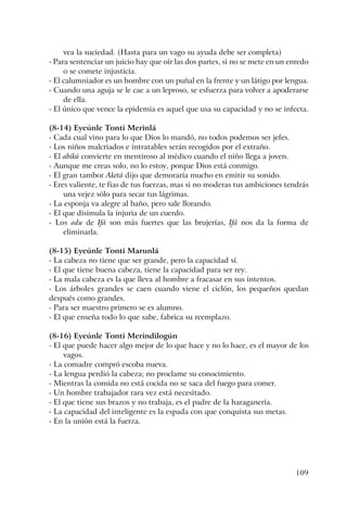 109
vea la suciedad. (Hasta para un vago su ayuda debe ser completa)
- Para sentenciar un juicio hay que oír las dos partes, si no se mete en un enredo
o se comete injusticia.
- El calumniador es un hombre con un puñal en la frente y un látigo por lengua.
- Cuando una aguja se le cae a un leproso, se esfuerza para volver a apoderarse
de ella.
- El único que vence la epidemia es aquel que usa su capacidad y no se infecta.
(8-14) Eyeúnle Tonti Merinlá
- Cada cual vino para lo que Dios lo mandó, no todos podemos ser jefes.
- Los niños malcriados e intratables serán recogidos por el extraño.
- El abikú convierte en mentiroso al médico cuando el niño llega a joven.
- Aunque me creas solo, no lo estoy, porque Dios está conmigo.
- El gran tambor Aketá dijo que demoraría mucho en emitir su sonido.
- Eres valiente, te fias de tus fuerzas, mas si no moderas tus ambiciones tendrás
una vejez sólo para secar tus lágrimas.
- La esponja va alegre al baño, pero sale llorando.
- El que disimula la injuria de un cuerdo.
- Los odu de Ifá son más fuertes que las brujerías, Ifá nos da la forma de
eliminarla.
(8-15) Eyeúnle Tonti Marunlá
- La cabeza no tiene que ser grande, pero la capacidad sí.
- El que tiene buena cabeza, tiene la capacidad para ser rey.
- La mala cabeza es la que lleva al hombre a fracasar en sus intentos.
- Los árboles grandes se caen cuando viene el ciclón, los pequeños quedan
después como grandes.
- Para ser maestro primero se es alumno.
- El que enseña todo lo que sabe, fabrica su reemplazo.
(8-16) Eyeúnle Tonti Merindilogún
- El que puede hacer algo mejor de lo que hace y no lo hace, es el mayor de los
vagos.
- La comadre compró escoba nueva.
- La lengua perdió la cabeza; no proclame su conocimiento.
- Mientras la comida no está cocida no se saca del fuego para comer.
- Un hombre trabajador rara vez está necesitado.
- El que tiene sus brazos y no trabaja, es el padre de la haraganería.
- La capacidad del inteligente es la espada con que conquista sus metas.
- En la unión está la fuerza.
 