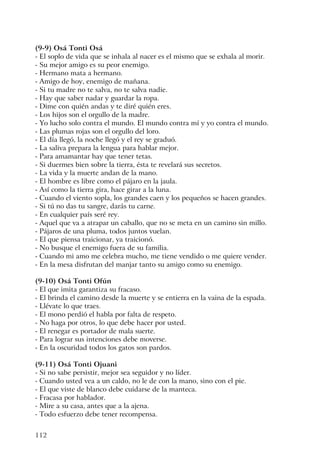 112
(9-9) Osá Tonti Osá
- El soplo de vida que se inhala al nacer es el mismo que se exhala al morir.
- Su mejor amigo es su peor enemigo.
- Hermano mata a hermano.
- Amigo de hoy, enemigo de mañana.
- Si tu madre no te salva, no te salva nadie.
- Hay que saber nadar y guardar la ropa.
- Dime con quién andas y te diré quién eres.
- Los hijos son el orgullo de la madre.
- Yo lucho solo contra el mundo. El mundo contra mí y yo contra el mundo.
- Las plumas rojas son el orgullo del loro.
- El día llegó, la noche llegó y el rey se graduó.
- La saliva prepara la lengua para hablar mejor.
- Para amamantar hay que tener tetas.
- Si duermes bien sobre la tierra, ésta te revelará sus secretos.
- La vida y la muerte andan de la mano.
- El hombre es libre como el pájaro en la jaula.
- Así como la tierra gira, hace girar a la luna.
- Cuando el viento sopla, los grandes caen y los pequeños se hacen grandes.
- Si tú no das tu sangre, darás tu carne.
- En cualquier país seré rey.
- Aquel que va a atrapar un caballo, que no se meta en un camino sin millo.
- Pájaros de una pluma, todos juntos vuelan.
- El que piensa traicionar, ya traicionó.
- No busque el enemigo fuera de su familia.
- Cuando mi amo me celebra mucho, me tiene vendido o me quiere vender.
- En la mesa disfrutan del manjar tanto su amigo como su enemigo.
(9-10) Osá Tonti Ofún
- El que imita garantiza su fracaso.
- El brinda el camino desde la muerte y se entierra en la vaina de la espada.
- Llévate lo que traes.
- El mono perdió el habla por falta de respeto.
- No haga por otros, lo que debe hacer por usted.
- El renegar es portador de mala suerte.
- Para lograr sus intenciones debe moverse.
- En la oscuridad todos los gatos son pardos.
(9-11) Osá Tonti Ojuani
- Si no sabe persistir, mejor sea seguidor y no líder.
- Cuando usted vea a un caldo, no le de con la mano, sino con el pie.
- El que viste de blanco debe cuidarse de la manteca.
- Fracasa por hablador.
- Mire a su casa, antes que a la ajena.
- Todo esfuerzo debe tener recompensa.
 
