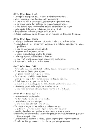 115
(10-5) Ofún Tonti Oshé
- Los espíritus le quitan todo lo que usted tiene de santero.
- Vivir con una persona humilde, refresca la mente.
- El que le da pan al perro ajeno, pierde el pan y pierde el perro.
- Si los orisha no me dan nada, yo no puedo hacer por ellos.
- El awó de este signo se queda sin mujer y sin madre en su hogar.
- La herencia de la sangre es la única que no se pierde.
- Sangre buena, vida sana; sangre mala, muerte.
- Obatalá es el único capaz de hacer un ser humano de dos gotas de sangre.
(10-6) Ofún Tonti Obara
- La lengua es el único músculo que nunca duele, si no te la muerdes.
- Cuando la mujer y el hombre son viejos como la paloma, para pisar no tienen
problemas.
- El que no sabe contar siempre pierde.
- Lo que se habla se piensa primero.
- El mudo por no hablar no deja de pensar.
- La barriga que se maldice Dios la bendice.
- El que echó bendición no puede maldecir lo que bendijo.
- Al que mucho pide, poco se le concede.
(10-7) Ofún Tonti Odí
- Por mucho que se oculte la infidelidad, siempre se entera el traicionado.
- El que mucho abarca poco aprieta.
- Lo que se echa al mar va para el fondo.
- En el pantano también crecen flores.
- Los hijos no se pueden ocultar, porque no dejan de crecer.
- El Sol no se puede tapar con un dedo.
- El nacer es un misterio, para morir nada más que hay que estar vivo.
- Hijo eres y padre serás, según haces así te harán.
- El que hace trampas no tiene defensa cuando a él se la hacen.
(10-8) Ofún Tonti Eyeúnle
- La manzana de la discordia.
- No hay noche sin día, ni día sin noche.
- Nunca llueve que no escampe.
- El que maldice no tiene buena cabeza.
- De mayor a mayor no va nada, si se saben respetar.
- El polo norte y el polo sur son iguales pero están opuestos.
- La cola y la cabeza son igualmente extremos, pero no se unen.
- Principio y fin son lo mismo si sabemos que todo principio tiene fin y que todo
fin trae un principio.
- La mala cabeza es como la niebla, que se ve poco pero se puede detallar.
- El dolor de barriga es como el de cabeza, que hay que curarlo.
 