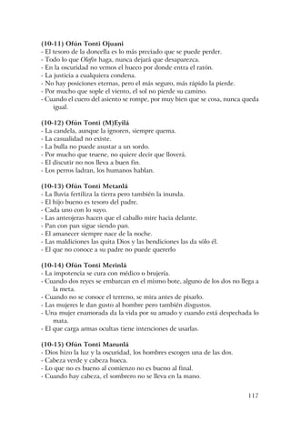 117
(10-11) Ofún Tonti Ojuani
- El tesoro de la doncella es lo más preciado que se puede perder.
- Todo lo que Olofin haga, nunca dejará que desaparezca.
- En la oscuridad no vemos el hueco por donde entra el ratón.
- La justicia a cualquiera condena.
- No hay posiciones eternas, pero el más seguro, más rápido la pierde.
- Por mucho que sople el viento, el sol no pierde su camino.
- Cuando el cuero del asiento se rompe, por muy bien que se cosa, nunca queda
igual.
(10-12) Ofún Tonti (M)Eyilá
- La candela, aunque la ignoren, siempre quema.
- La casualidad no existe.
- La bulla no puede asustar a un sordo.
- Por mucho que truene, no quiere decir que lloverá.
- El discutir no nos lleva a buen fin.
- Los perros ladran, los humanos hablan.
(10-13) Ofún Tonti Metanlá
- La lluvia fertiliza la tierra pero también la inunda.
- El hijo bueno es tesoro del padre.
- Cada uno con lo suyo.
- Las anteojeras hacen que el caballo mire hacia delante.
- Pan con pan sigue siendo pan.
- El amanecer siempre nace de la noche.
- Las maldiciones las quita Dios y las bendiciones las da sólo él.
- El que no conoce a su padre no puede quererlo
(10-14) Ofún Tonti Merinlá
- La impotencia se cura con médico o brujería.
- Cuando dos reyes se embarcan en el mismo bote, alguno de los dos no llega a
la meta.
- Cuando no se conoce el terreno, se mira antes de pisarlo.
- Las mujeres le dan gusto al hombre pero también disgustos.
- Una mujer enamorada da la vida por su amado y cuando está despechada lo
mata.
- El que carga armas ocultas tiene intenciones de usarlas.
(10-15) Ofún Tonti Marunlá
- Dios hizo la luz y la oscuridad, los hombres escogen una de las dos.
- Cabeza verde y cabeza hueca.
- Lo que no es bueno al comienzo no es bueno al final.
- Cuando hay cabeza, el sombrero no se lleva en la mano.
 
