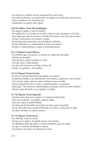 118
- La ciencia se estudia, con la capacidad hay que nacer.
- Las cabezas buenas se conocen por sus logros, las malas por sus fracasos.
- Dios es perfecto, los humanos no.
- Semejanza no quiere decir igual.
(10-16) Ofún Tonti Merindilogún
- El ciego le explica a uno el camino.
- El espíritu le es al cuerpo en la vida, como las alas al pájaro en el cielo.
- Hay algo peor que la muerte, el miedo de morirse, pues éste no la mata.
- El que se desconoce no conoce a nadie.
- El mal que desconocemos, no lo podemos eliminar.
- El que subestima la enfermedad se vence así mismo.
- El que se cuida perdura, el que se descuida perece.
(11-1) Ojuani Tonti Okana
- El enfermo que se acuesta, la muerte lo sorprende dormido.
- Señala mortandad.
- Una persona quiere tumbar a la otra.
- Fue por lana y salió pelado.
- Lo que mal comienza no llega a buen fin.
- El que no agradece, mal padece.
(11-2) Ojuani Tonti Eyioko
- El rico y el pobre alimentan por igual a la muerte.
- El que da comida a un hambriento, da comida o alimento a su corazón.
- Si el viento sopla, refresca tanto al bueno como al malo.
- Por la malacrianza de un niño, se puede perder a un grande.
- Dios dijo: “Yo envío las enfermedades al mundo, pero las curo también”.
- El que viene desnudo, no se puede ir vestido.
(11-3) Ojuani Tonti Ogundá
- Secreto entre dos no es secreto y es fuente de discordia.
- Uno tira la piedra, un pueblo carga la culpa.
- Por una mujer se perdió Ibodún.
- La llama de la discordia no respeta la mano que la prendió.
- Si un niño abre una cazuela hirviendo, la vuelve a tapar por el calor.
- En boca cerrada no entran moscas.
(11-4) Ojuani Tonti Iroso
- La soberbia anula la razón.
- El que no se quiere, no puede querer a los demás.
- Un babalawo lleno de poder es menos poderoso que un orisha.
- Lo que se ensucia, lavándose se quita.
- Los bueyes sin yunta no alcanzan la meta.
 