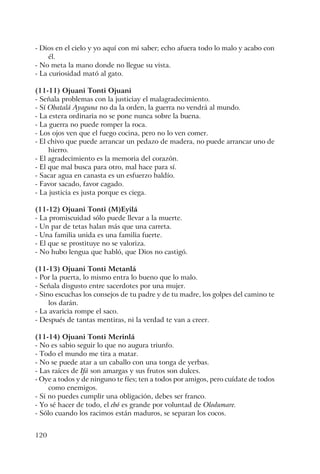120
- Dios en el cielo y yo aquí con mi saber; echo afuera todo lo malo y acabo con
él.
- No meta la mano donde no llegue su vista.
- La curiosidad mató al gato.
(11-11) Ojuani Tonti Ojuani
- Señala problemas con la justiciay el malagradecimiento.
- Sí Obatalá Ayaguna no da la orden, la guerra no vendrá al mundo.
- La estera ordinaria no se pone nunca sobre la buena.
- La guerra no puede romper la roca.
- Los ojos ven que el fuego cocina, pero no lo ven comer.
- El chivo que puede arrancar un pedazo de madera, no puede arrancar uno de
hierro.
- El agradecimiento es la memoria del corazón.
- El que mal busca para otro, mal hace para sí.
- Sacar agua en canasta es un esfuerzo baldío.
- Favor sacado, favor cagado.
- La justicia es justa porque es ciega.
(11-12) Ojuani Tonti (M)Eyilá
- La promiscuidad sólo puede llevar a la muerte.
- Un par de tetas halan más que una carreta.
- Una familia unida es una familia fuerte.
- El que se prostituye no se valoriza.
- No hubo lengua que habló, que Dios no castigó.
(11-13) Ojuani Tonti Metanlá
- Por la puerta, lo mismo entra lo bueno que lo malo.
- Señala disgusto entre sacerdotes por una mujer.
- Sino escuchas los consejos de tu padre y de tu madre, los golpes del camino te
los darán.
- La avaricia rompe el saco.
- Después de tantas mentiras, ni la verdad te van a creer.
(11-14) Ojuani Tonti Merinlá
- No es sabio seguir lo que no augura triunfo.
- Todo el mundo me tira a matar.
- No se puede atar a un caballo con una tonga de yerbas.
- Las raíces de Ifá son amargas y sus frutos son dulces.
- Oye a todos y de ninguno te fíes; ten a todos por amigos, pero cuídate de todos
como enemigos.
- Si no puedes cumplir una obligación, debes ser franco.
- Yo sé hacer de todo, el ebó es grande por voluntad de Olodumare.
- Sólo cuando los racimos están maduros, se separan los cocos.
 
