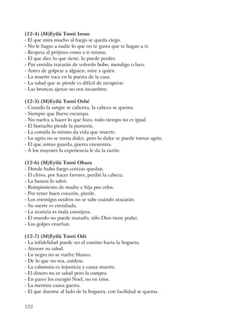 122
(12-4) (M)Eyilá Tonti Iroso
- El que mira mucho al fuego se queda ciego.
- No le hagas a nadie lo que no te gusta que te hagan a ti.
- Respeta al prójimo como a ti mismo.
- El que dice lo que tiene, lo puede perder.
- Por envidia tratarán de volverlo bobo, mendigo o loco.
- Antes de golpear a alguien, mire a quién.
- La muerte toca en la puerta de la casa.
- La salud que se pierde es difícil de recuperar.
- Las broncas ajenas no nos incumben.
(12-5) (M)Eyilá Tonti Oshé
- Cuando la sangre se calienta, la cabeza se quema.
- Siempre que llueve escampa.
- No vuelva a hacer lo que hizo, todo tiempo no es igual.
- El borracho pierde la puntería.
- La comida lo mismo da vida que muerte.
- Lo agrio no se torna dulce, pero lo dulce se puede tornar agrio.
- El que armas guarda, guerra encuentra.
- A los mayores la experiencia le da la razón.
(12-6) (M)Eyilá Tonti Obara
- Donde hubo fuego cenizas quedan.
- El chivo, por hacer favores, perdió la cabeza.
- La basura lo salvó.
- Rompimiento de madre e hija por celos.
- Por tener buen corazón, pierde.
- Los enemigos ocultos no se sabe cuándo atacarán.
- Su suerte es envidiada.
- La avaricia es mala consejera.
- El mundo no puede matarlo, sólo Dios tiene poder.
- Los golpes enseñan.
(12-7) (M)Eyilá Tonti Odí
- La infidelidad puede ser el camino hacia la hoguera.
- Atesore su salud.
- Lo negro no se vuelve blanco.
- De lo que no vea, cuídese.
- La calumnia es injusticia y causa muerte.
- El dinero no es salud pero la compra.
- En pares los escogió Noel, no en tríos.
- La mentira causa guerra.
- El que duerme al lado de la hoguera, con facilidad se quema.
 