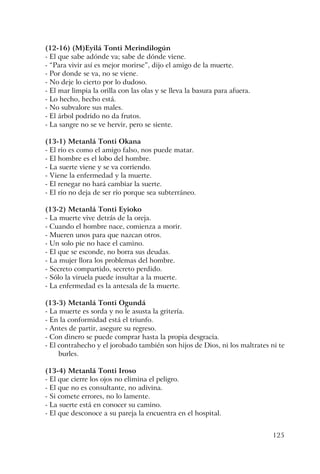 125
(12-16) (M)Eyilá Tonti Merindilogún
- El que sabe adónde va; sabe de dónde viene.
- “Para vivir así es mejor morirse”, dijo el amigo de la muerte.
- Por donde se va, no se viene.
- No deje lo cierto por lo dudoso.
- El mar limpia la orilla con las olas y se lleva la basura para afuera.
- Lo hecho, hecho está.
- No subvalore sus males.
- El árbol podrido no da frutos.
- La sangre no se ve hervir, pero se siente.
(13-1) Metanlá Tonti Okana
- El río es como el amigo falso, nos puede matar.
- El hombre es el lobo del hombre.
- La suerte viene y se va corriendo.
- Viene la enfermedad y la muerte.
- El renegar no hará cambiar la suerte.
- El río no deja de ser río porque sea subterráneo.
(13-2) Metanlá Tonti Eyioko
- La muerte vive detrás de la oreja.
- Cuando el hombre nace, comienza a morir.
- Mueren unos para que nazcan otros.
- Un solo pie no hace el camino.
- El que se esconde, no borra sus deudas.
- La mujer llora los problemas del hombre.
- Secreto compartido, secreto perdido.
- Sólo la viruela puede insultar a la muerte.
- La enfermedad es la antesala de la muerte.
(13-3) Metanlá Tonti Ogundá
- La muerte es sorda y no le asusta la gritería.
- En la conformidad está el triunfo.
- Antes de partir, asegure su regreso.
- Con dinero se puede comprar hasta la propia desgracia.
- El contrahecho y el jorobado también son hijos de Dios, ni los maltrates ni te
burles.
(13-4) Metanlá Tonti Iroso
- El que cierre los ojos no elimina el peligro.
- El que no es consultante, no adivina.
- Si comete errores, no lo lamente.
- La suerte está en conocer su camino.
- El que desconoce a su pareja la encuentra en el hospital.
 