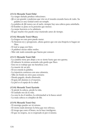 126
(13-5) Metanlá Tonti Oshé
- La sangre dañada produce infecciones.
- Ifá es tan grande y poderoso que vive en el mundo estando fuera de todo. Su
palabra es una verdad como un templo.
- La palabra de Ifá nunca cae al suelo, siempre hay una cabeza para asimilarla.
- El hombre se pone en la posición que merece.
- La mejor herencia es la sabiduría.
- El que mucho vive puede estar muriendo antes de tiempo.
(13-6) Metanlá Tonti Obara
- La lengua no cura pero puede matar.
- Te hicieron rey y prosperaste, ahora quieres que con una brujería te hagan un
Dios.
- El mal se paga con bien.
- A palabras necias oídos sordos.
- Más vale malo conocido que bueno por conocer.
(13-7) Metanlá Tonti Odí
- La candela viene por abajo y no se siente hasta que nos quema.
- El taburete lo mismo acomoda culo gordo que flaco.
- Esto no es trabajo que me beneficia a mí.
- La muerte de un jefe.
- El eco enreda la palabra.
- La injusticia comienza con una calumnia.
- Silla sin fondo no sirve para sentarse.
- Deuda pagada, deuda eliminada.
- El guía del alumno es el maestro.
- La piel es el espejo de la salud.
(13-8) Metanlá Tonti Eyeúnle
- Si pierde la cabeza, pierde la vida.
- El cuidado nos da la vida.
- La cura la da el médico, la enfermedad se la busca usted.
- La mala cabeza es cómplice de Ikú.
(13-9) Metanlá Tonti Osá
- El enemigo puedes ser tú mismo.
- El viento malo destruye la brisa que nos refresca.
- El riesgo que corre el bruto, no lo hace inteligente.
- El que no respeta, no es respetado ni por sí mismo.
 