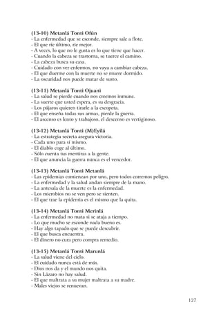 127
(13-10) Metanlá Tonti Ofún
- La enfermedad que se esconde, siempre sale a flote.
- El que ríe último, ríe mejor.
- A veces, lo que no le gusta es lo que tiene que hacer.
- Cuando la cabeza se trastorna, se tuerce el camino.
- La cabeza busca su casa.
- Cuidado con ver enfermos, no vaya a cambiar cabeza.
- El que duerme con la muerte no se muere dormido.
- La oscuridad nos puede matar de susto.
(13-11) Metanlá Tonti Ojuani
- La salud se pierde cuando nos creemos inmune.
- La suerte que usted espera, es su desgracia.
- Los pájaros quieren tirarle a la escopeta.
- El que enseña todas sus armas, pierde la guerra.
- El ascenso es lento y trabajoso, el descenso es vertiginoso.
(13-12) Metanlá Tonti (M)Eyilá
- La estrategia secreta asegura victoria.
- Cada uno para sí mismo.
- El diablo coge al último.
- Sólo cuenta tus mentiras a la gente.
- El que anuncia la guerra nunca es el vencedor.
(13-13) Metanlá Tonti Metanlá
- Las epidemias comienzan por uno, pero todos corremos peligro.
- La enfermedad y la salud andan siempre de la mano.
- La antesala de la muerte es la enfermedad.
- Los microbios no se ven pero se sienten.
- El que trae la epidemia es el mismo que la quita.
(13-14) Metanlá Tonti Merinlá
- La enfermedad no mata si se ataja a tiempo.
- Lo que mucho se esconde nada bueno es.
- Hay algo tapado que se puede descubrir.
- El que busca encuentra.
- El dinero no cura pero compra remedio.
(13-15) Metanlá Tonti Marunlá
- La salud viene del cielo.
- El cuidado nunca está de más.
- Dios nos da y el mundo nos quita.
- Sin Lázaro no hay salud.
- El que maltrata a su mujer maltrata a su madre.
- Males viejos se renuevan.
 