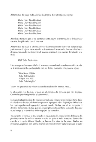 4
Al terminar de rezar cada odun de la atena se dice el siguiente súyere:
Onire Onire Paraldo Alado
Onire Onire Paraldo Somo
Onire Onire Paraldo Alado
Onire Onire Paraldo Somo
Onire Onire Paraldo Alado
Onire Onire Paraldo Somo
Al mismo tiempo que se va cantando este súyere, al interesado se le hace dar
vueltas, limpiándolo con el macuto.
Al terminar de rezar el último odun de la atena que está escrito en la tela negra
y de cantar el súyere mencionado se le ordena al interesado dar un salto hacia
delante, lanzando fuertemente el macuto contra el piso dentro del círculo y se
dice:
Didé Baba Karé Lawa.
Una vez que se haya estrallado el macuto contra el suelo en el centro del círculo,
se le rocía cascarilla desbaratada con los dedos cantando el siguiente súyere:
“Babá Ledo Nilefún
Baba Ledo Nilefún
Nilefún Wa Nilé
Baba Ledo Nilefún”
Todos los presentes se echan cascarilla en el cuello, brazos, nuca...
Si el paraldo es a la casa, se para en el círculo a la persona que nos indique
Orunmila que debe presidir el ceremonial.
Siguiendo el ceremonial del paraldo normal; una vez que el interesado haya dado
el salto hacia delante, el Babalawo procede a preguntarle a Bogbo Egun Odara con
los cuatro pedazos de coco si el paraldo eboada. Si dice que sí, se pregunta el
destino del paraldo, si dice que no, se cumple con lo que falta y cuando diga que
sí, se recoge y se envuelve todo en papel de cartucho.
Ya envuelto el paraldo se trae el cubo o palangana del omiero hecho de los ewé del
paraldo y antes de realizar esto se le echa un poco a todo lo escrito dentro del
círculo y rezando Ojuani Shorbe, se borran los odun de la atena. Todos los
presentes, cogiendo con ambas manos un poco de omiero del que esta en el cubo
 