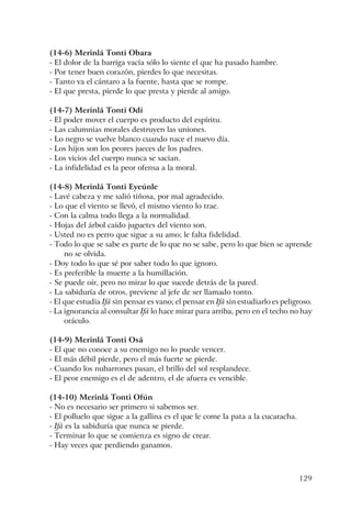 129
(14-6) Merinlá Tonti Obara
- El dolor de la barriga vacía sólo lo siente el que ha pasado hambre.
- Por tener buen corazón, pierdes lo que necesitas.
- Tanto va el cántaro a la fuente, hasta que se rompe.
- El que presta, pierde lo que presta y pierde al amigo.
(14-7) Merinlá Tonti Odí
- El poder mover el cuerpo es producto del espíritu.
- Las calumnias morales destruyen las uniones.
- Lo negro se vuelve blanco cuando nace el nuevo día.
- Los hijos son los peores jueces de los padres.
- Los vicios del cuerpo nunca se sacian.
- La infidelidad es la peor ofensa a la moral.
(14-8) Merinlá Tonti Eyeúnle
- Lavé cabeza y me salió tiñosa, por mal agradecido.
- Lo que el viento se llevó, el mismo viento lo trae.
- Con la calma todo llega a la normalidad.
- Hojas del árbol caído juguetes del viento son.
- Usted no es perro que sigue a su amo; le falta fidelidad.
- Todo lo que se sabe es parte de lo que no se sabe, pero lo que bien se aprende
no se olvida.
- Doy todo lo que sé por saber todo lo que ignoro.
- Es preferible la muerte a la humillación.
- Se puede oír, pero no mirar lo que sucede detrás de la pared.
- La sabiduría de otros, previene al jefe de ser llamado tonto.
- El que estudia Ifá sin pensar es vano; el pensar en Ifá sin estudiarlo es peligroso.
- La ignorancia al consultar Ifá lo hace mirar para arriba, pero en el techo no hay
oráculo.
(14-9) Merinlá Tonti Osá
- El que no conoce a su enemigo no lo puede vencer.
- El más débil pierde, pero el más fuerte se pierde.
- Cuando los nubarrones pasan, el brillo del sol resplandece.
- El peor enemigo es el de adentro, el de afuera es vencible.
(14-10) Merinlá Tonti Ofún
- No es necesario ser primero si sabemos ser.
- El polluelo que sigue a la gallina es el que le come la pata a la cucaracha.
- Ifá es la sabiduría que nunca se pierde.
- Terminar lo que se comienza es signo de crear.
- Hay veces que perdiendo ganamos.
 
