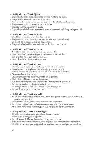 130
(14-11) Merinlá Tonti Ojuani
- El que no tiene bondad, no puede esperar recibirla de otros.
- El que canta sus males espanta al prójimo.
- Olorun no abre sus puertas a aquel que no se las abrió a un hermano.
- El que no escucha consejos, no puede darlos.
- El malagradecido no merece nada.
- El que desperdicia lo que otro necesita, termina necesitando lo que desperdició.
(14-12) Merinlá Tonti (M)Eyilá
- El soldado sin arma es un hombre común.
- El que se casa, casa quiere, pues hay un solo jefe por cada casa.
- La moral no se puede dictar en calzoncillos.
- El que mucho justifica sus acciones no debiera comentarlas.
(14-13) Merinlá Tonti Metanlá
- No sólo la peste nos avisa de que algo está podrido.
- Usted se asustó y no investigó, por desconocer lo invisible.
- Los muertos no se ven pero se sienten.
- Santo Tomás no siempre tiene razón.
(14-14) Merinlá Tonti Merinlá
- El mango de la azada tiene cabeza, pero no tiene cerebro.
- Una naranja que se planta, una naranja que se arrancará.
- El león enseña sus dientes y los usa en el monte y en la ciudad.
- Atando cabos se hace soga.
- Cualquiera que esté en la vía, puede ser salpicado.
- El aire hace al buitre, porque lo sostiene.
- Los sueños hay que hacerlos realidades, para que sean efectivos.
- La cabeza en el aire y los pies en la tierra.
- La energía produce acción, la inacción produce apatía.
- La moral no se pregona, se practica.
(14-15) Merinlá Tonti Marunlá
- La cabeza no tropieza con los pies, pero hay quien camina con la cabeza y
piensa con los pies.
- Obiní mata a okuní, cuando no le queda otra alternativa.
- La boca que come tanto sal como azúcar, come bueno y come malo.
- Mira bien por donde caminas, para que tus pies te lleven a buen fin.
(14-16) Merinlá Tonti Merindilogún
- El sabio no es más grande que el que busca el saber.
- El saber no es amigo del egoísmo.
- La calle no se dobla por la esquina, sino por el centro.
- El mundo está soportado por cuatro esquinas que lo mantienen en balance.
- El sabio no se mide por sus grandes conocimientos, pero sí por su humildad.
 
