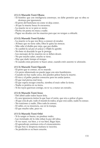 131
(15-1) Marunlá Tonti Okana
- El hombre que con inteligencia construye, no debe permitir que su obra se
destruya por ignorancia.
- El perro del hortelano no come ni deja comer.
- Al que la muerte busca lo encuentra.
- La muerte no se ve pero se siente.
- Flecha sin punta no mata a nadie.
- Pague sus deudas con los muertos para que no vengan a cobrarle.
(15-2) Marunlá Tonti Eyioko
- La muerte es la que nos lleva a conocer al creador.
- Al buey que no tiene rabo, Dios le quita las moscas.
- Más sabe el diablo por viejo, que por diablo.
- Se cambió la sal por el azúcar y Olofin lo aprobó.
- No bote ni descuide lo que le protege.
- Los mensajes de los muertos no se deben desoír.
- No por mucho saber, mucho se tiene.
- Hay que darle tiempo al tiempo.
- Si cuando estás presente te haces amar, cuando estés ausente te añorarán.
(15-3) Marunlá Tonti Ogundá
- El perro que te conoce, no te muerde.
- Un perro alimentado no puede jugar con otro hambriento.
- Cuando no hay nadie cerca, dos pueden pelear hasta la muerte.
- El rico y el pobre pueden conocerse pero no andar juntos.
- El que mal piensa mal tiene.
- El que espera recoger cosecha, siembra el maíz sobre la tierra.
- Nadie es profeta en su tierra.
- Si los tuyos guerrean contigo, no te va a matar un extraño.
(15-4) Marunlá Tonti Iroso
- Del árbol caído todos hacen leña.
- Es una ignorancia imitar lo que hace el ratón, que reta a pelear al gato.
- Al que está de pie, todo el mundo lo rodea; al que está caído, nadie lo conoce.
- No traiciones a nadie, Dios todo lo conoce.
- El sabio, en su inocencia, cae en la trampa.
- El que mucho sabe, poco ve.
(15-5) Marunlá Tonti Oshé
- Si la sangre es buena, no produce males.
- Las vicisitudes de la vida roban la paz del alma.
- Si vas suave, vas bien, y si vas bien, llegas lejos.
- El aprendizaje continuo evita el estancamiento.
- El que hoy te desprecia mañana te necesita.
- Su perdición es su buen corazón.
 