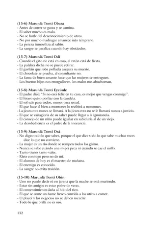 132
(15-6) Marunlá Tonti Obara
- Antes de correr se gatea y se camina.
- El saber mucho es malo.
- No se burle del desconocimiento de otros.
- No por mucho madrugar amanece más temprano.
- La pereza inmoviliza al sabio.
- La sangre se paraliza cuando hay obstáculos.
(15-7) Marunlá Tonti Odí
- Cuando el gato no está en casa, el ratón está de fiesta.
- La palabra dicha no se puede retirar.
- El gavilán que roba polluela asegura su muerte.
- El chocolate se prueba, al consultante no.
- La fama de buen amante hace que las mujeres se entreguen.
- Los buenos hijos nos enorgullecen, los malos nos abochornan.
(15-8) Marunlá Tonti Eyeúnle
- El padre dice: “Si no eres feliz en tu casa, es mejor que vengas conmigo”.
- El hierro quiso porfiar con la candela.
- El sol sale para todos, menos para usted.
- El que hace el bien a montones lo recibirá a montones.
- La jícara rota nunca se llenará. A la jícara rota no se le llamará nunca a justicia.
- El que se vanagloria de su saber puede llegar a la ignorancia.
- El consejo de un niño puede igualar en sabiduría al de un viejo.
- La desobediencia es el padre de la inocencia.
(15-9) Marunlá Tonti Osá
- No digas todo lo que sabes, porque el que dice todo lo que sabe muchas veces
dice lo que no conviene.
- La mujer es un río donde se rompen todos los güiros.
- Nunca se sabe cuándo una mujer peca ni cuándo se cae el millo.
- Tanto tienes tanto vales.
- Ríete conmigo pero no de mí.
- El alumno de hoy es el maestro de mañana.
- El enemigo es conocido.
- La sangre no evita traición.
(15-10) Marunlá Tonti Ofún
- Uno no puede decir ni en jarana que la madre se está muriendo.
- Estar sin amigos es estar pobre de veras.
- El consentimiento daña al hijo del rico.
- El que se come un ñame fresco convida a los otros a comer.
- El placer y los negocios no se deben mezclar.
- Todo lo que brilla no es oro.
 