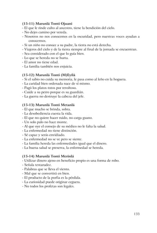 133
(15-11) Marunlá Tonti Ojuani
- El que le rinde culto al ancestro, tiene la bendición del cielo.
- No dejes camino por vereda.
- Nosotros no nos conocemos en la oscuridad, pero nuestras voces ayudan a
conocernos.
- Si un niño no conoce a su padre, la tierra no está derecha.
- Viajeros del cielo y de la tierra siempre al final de la jornada se encuentran.
- Sea considerado con el que lo guía bien.
- Lo que se hereda no se hurta.
- El amor no tiene edad.
- La familia también nos enjuicia.
(15-12) Marunlá Tonti (M)Eyilá
- Si el sabio no cuida su memoria, le pasa como al leño en la hoguera.
- La caridad bien ordenada nace de sí mismo.
- Pagó los platos rotos por revoltoso.
- Cuide a su perro porque es su guardián.
- La guerra no destruye la cabeza del jefe.
(15-13) Marunlá Tonti Metanlá
- El que mucho se brinda, sobra.
- La desobediencia cuesta la vida.
- El que no quiere hacer ruido, no carga guano.
- Un solo palo no hace monte.
- Al que oye el consejo de su médico no le falta la salud.
- La enfermedad no tiene distinción.
- Sé capaz y serás envidiado.
- La enfermedad no se ve pero se siente.
- La familia hereda las enfermedades igual que el dinero.
- La buena salud se preserva, la enfermedad se hereda.
(15-14) Marunlá Tonti Merinlá
- Utilizar dinero ajeno en beneficio propio es una forma de robo.
- Señala testarudez.
- Palabras que se lleva el viento.
- Mal que se convertirá en bien.
- El producto de la porfia es la pérdida.
- La curiosidad puede originar ceguera.
- No todos los profetas son legales.
 