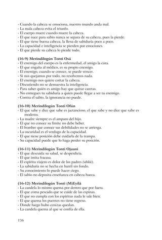 136
- Cuando la cabeza se emociona, nuestro mundo anda mal.
- La mala cabeza evita el triunfo.
- El cuerpo muere cuando muere la cabeza.
- El que nace para sabio nunca se separa de su cabeza, pues la pierde.
- El que tiene buena cabeza, la llena de sabiduría poco a poco.
- La capacidad e inteligencia se pierden por emociones.
- El que pierde su cabeza lo pierde todo.
(16-9) Merindilogún Tonti Osá
- El enemigo del cuerpo es la enfermedad, el amigo la cura.
- El que engaña al médico, es su propio enemigo.
- El enemigo, cuando se conoce, se puede vencer.
- Si nos quejamos por todo, no resolvemos nada.
- El enemigo nos quiere cortar la cabeza.
- Discutiendo no se demuestra la inteligencia.
- Para saber quién es amigo hay que quitar caretas.
- No entregues tu sabiduría a quien puede llegar a ser tu enemigo.
- Contra el sabio, la ignorancia no puede.
(16-10) Merindilogún Tonti Ofún
- El que sabe y dice que sabe es jactancioso, el que sabe y no dice que sabe es
modesto.
- La madre siempre es el amparo del hijo.
- El que no conoce su límite no debe beber.
- El hombre que conoce sus debilidades no se arriesga.
- La oscuridad es el verdugo de la capacidad.
- El que tiene posición debe cuidarla de la trampa.
- Su capacidad puede que lo haga perder su posición.
(16-11) Merindilogún Tonti Ojuani
- El que descuida su salud, se desperdicia.
- El que imita fracasa.
- El espíritu viajero es dolor de los padres (abikú).
- La sabiduría no se hecha en barril sin fondo.
- Su conocimiento lo puede hacer ciego.
- El sabio no deposita enseñanza en cabeza hueca.
(16-12) Merindilogún Tonti (M)Eyilá
- La candela lo mismo quema por dentro que por fuera.
- El que coma pescado que se cuide de las espinas.
- El que no cumpla con los espíritus nada le sale bien.
- El que quema los puentes no tiene regreso.
- Donde fuego hubo cenizas quedan.
- La candela quema al que se confía de ella.
 