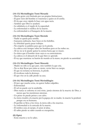 137
(16-13) Merindilogún Tonti Metanlá
- Mucha gente está limitada por sus propias limitaciones.
- El gran vicio del hombre es traicionar a quien en él confía.
- El río que crece rápido lo hace con agua sucia.
- Ayúdate que Dios te ayudará.
- La sabiduría es el regalo de la capacidad.
- La enfermedad es melliza de la muerte.
- La enfermedad es el banquete de la muerte.
(16-14) Merindilogún Tonti Merinlá
- Nadie se queda para semilla.
- Ganancia ordinaria, hace hoyo en los bolsillos.
- La felicidad quería pasar trabajos.
- No empeñe su palabra para que no la pierda.
- La cabeza está siempre sobre los hombros pero en las nubes no.
- Al rey no se le puede quitar la corona hasta que se muere.
- Lo único que el hombre tiene suyo es su conocimiento.
- La cabeza es el almacén de lo que bien se aprende.
- El rey que mantiene su bastón de mando en la mano, no pierde su autoridad.
(16-15) Merindilogún Tonti Marunlá
- Madre no sólo es la que pare, sino también la que cría.
- No se deje llevar por cómo se siente, revise bien su cuerpo.
- El que no reclama su herencia, la pierde.
- El revoltoso todo lo destruye.
- El que vive en la calle pierde su casa.
(16-16) Merindilogún Tonti Merindilogún
- El juez que mucho avisa, no quiere hallar culpables.
- Enfermedad.
- El sol no puede con la sombrilla.
- Dios nunca se enferma ni está triste, jamás oiremos de la muerte de Dios, a
menos que los mentirosos mientan.
- Un peine no puede peinar a un calvo.
- La tierra insultó a la muerte por la papaya de su madre, la muerte la perdonó
porque era su hermana.
- El gavilán se lleva a los vivos, la tierra sólo a los muertos.
- La enfermedad es la antesala de la muerte.
- El médico cura al cuerpo, el amor al alma.
- El sabio pierde su saber cuando se encapricha.
(0) Opirá
- Estás muerto y no lo sabes.
 
