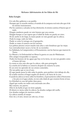 138
Refranes Adivinatorios de los Odun de Ifá
Baba Eyiogbe
-Un solo Rey gobierna a un pueblo.
-Siempre que se escuche música, el sonido de la campana será más alto que el de
los demás instrumentos.
-Por los caminos y calzadas no hay distinción, lo mismo camina el bueno que el
malo.
-Ningún sombrero puede ser más famoso que una corona.
-Ningún bosque es tan espeso que el árbol de Iroko no pueda ser visto.
-Ni de ancho ni de largo, la mano puede ser más grande que la cabeza.
-Todo lo tengo, todo me falta.
-Nadie se come la tortuga con el garapacho.
-Nadie se come el carnero con los cuernos.
-Las palmas jóvenes crecen mucho más altas y más frondosas que las viejas.
-Las contradicciones sacan a la luz de su escondite.
-La Sabiduría, la Comprensión y el Pensamiento, son las fuerzas que mueven la
Tierra.
-La Muerte y la Enfermedad no libran la guerra en casa de Olodumare.
-Dos amigos inseparables se separan.
-Todos los honores de las aguas que hay en la tierra, no son tan grandes como
el honor del mar.
-La mano se alza más alto que la cabeza, sólo para protegerla.
-La concha de la babosa se conserva después de comerse la carne.
-Es un error no aprender de sus errores cometidos.
-No tan pobre que se vea el ano.
-El sapo puede pasar la vida sobre la piedra, pero prefiere vivir debajo de ella.
-El azadón arrastra al hogar regalos de dentro y de fuera de la casa.
-Cuando la cabeza se tiene sobre los hombros, el pensamiento sobre el horizonte
y los pies en el agua salada, no nos cabe duda de que estamos frente al mar.
-La felicidad en casa del pobre dura poco.
-Aquel que oculta sus males será enterrado con ellos.
-Rey muerto, rey puesto.
-Dios le da barba al que no tiene quijada.
-El dinero se sienta sobre la cabeza; las deudas cuelgan del cuello.
-Las deudas cuelgan de nuestros cuellos.
-La cabeza manda al cuerpo.
-Este río y el otro, tienen un solo rey; el mar.
 