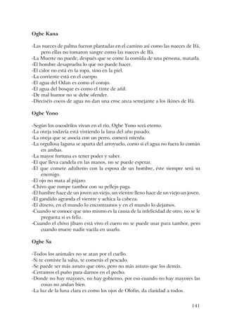 141
Ogbe Kana
-Las nueces de palma fueron plantadas en el camino así como las nueces de Ifá,
pero ellas no tomaron sangre como las nueces de Ifá.
-La Muerte no puede, después que se come la comida de una persona, matarla.
-El hombre desaprueba lo que no puede hacer.
-El calor no está en la ropa, sino en la piel.
-La corriente está en el cuerpo.
-El agua del Odan es como el corojo.
-El agua del bosque es como el tinte de añil.
-De mal humor no se debe ofender.
-Dieciséis cocos de agua no dan una ense anza semejante a los ikines de Ifá.
Ogbe Yono
-Según los cocodrilos vivan en el río, Ogbe Yono será eterno.
-La oveja todavía está vistiendo la lana del año pasado.
-La oveja que se asocia con un perro, comerá mierda.
-La orgullosa laguna se aparta del arroyuelo, como si el agua no fuera lo común
en ambas.
-La mayor fortuna es tener poder y saber.
-El que lleva candela en las manos, no se puede esperar.
-El que comete adulterio con la esposa de un hombre, éste siempre será su
enemigo.
-El ojo no mata al pájaro.
-Chivo que rompe tambor con su pellejo paga.
-El hambre hace de un joven un viejo, un vientre lleno hace de un viejo un joven.
-El gandido agranda el vientre y achica la cabeza.
-El dinero, en el mundo lo encontramos y en el mundo lo dejamos.
-Cuando se conoce que uno mismo es la causa de la infelicidad de otro, no se le
pregunta si es feliz.
-Cuando el chivo jíbaro está vivo el cuero no se puede usar para tambor, pero
cuando muere nadie vacila en usarlo.
Ogbe Sa
-Todos los animales no se atan por el cuello.
-Si te comiste la salsa, te comerás el pescado.
-Se puede ser más astuto que otro, pero no más astuto que los demás.
-Cerramos el puño para darnos en el pecho.
-Donde no hay mayores, no hay gobierno, por eso cuando no hay mayores las
cosas no andan bien.
-La luz de la luna clara es como los ojos de Olofin, da claridad a todos.
 