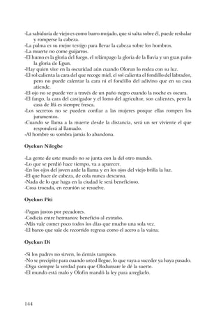144
-La sabiduría de viejo es como barro mojado, que si salta sobre él, puede resbalar
y romperse la cabeza.
-La palma es su mejor testigo para llevar la cabeza sobre los hombros.
-La muerte no come guijarros.
-El humo es la gloria del fuego, el relámpago la gloria de la lluvia y un gran paño
la gloria de Egun.
-Hay quien vive en la oscuridad aún cuando Olorun lo rodea con su luz.
-El sol calienta la cara del que recoge miel, el sol calienta el fondillo del labrador,
pero no puede calentar la cara ni el fondillo del adivino que en su casa
atiende.
-El ojo no se puede ver a través de un paño negro cuando la noche es oscura.
-El fango, la cara del castigador y el lomo del agricultor, son calientes, pero la
casa de Ifá es siempre fresca.
-Los secretos no se pueden confiar a las mujeres porque ellas rompen los
juramentos.
-Cuando se llama a la muerte desde la distancia, será un ser viviente el que
responderá al llamado.
-Al hombre su sombra jamás lo abandona.
Oyekun Nilogbe
-La gente de este mundo no se junta con la del otro mundo.
-Lo que se perdió hace tiempo, va a aparecer.
-En los ojos del joven arde la llama y en los ojos del viejo brilla la luz.
-El que hace de cabeza, de cola nunca descansa.
-Nada de lo que haga en la ciudad le será beneficioso.
-Cosa trocada, en reunión se resuelve.
Oyekun Piti
-Pagan justos por pecadores.
-Codicia entre hermanos: beneficio al extraño.
-Más vale comer poco todos los días que mucho una sola vez.
-El barco que sale de recorrido regresa como el acero a la vaina.
Oyekun Di
-Si los padres no sirven, lo demás tampoco.
-No se precipite para cuando usted llegue, lo que vaya a suceder ya haya pasado.
-Diga siempre la verdad para que Olodumare le dé la suerte.
-El mundo está malo y Olofin mandó la ley para arreglarlo.
 