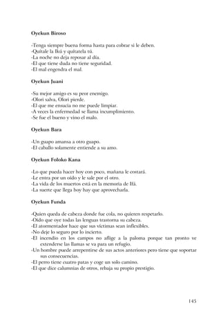 145
Oyekun Biroso
-Tenga siempre buena forma hasta para cobrar si le deben.
-Quítale la Ikú y quítatela tú.
-La noche no deja reposar al día.
-El que tiene duda no tiene seguridad.
-El mal engendra el mal.
Oyekun Juani
-Su mejor amigo es su peor enemigo.
-Olori salva, Olori pierde.
-El que me ensucia no me puede limpiar.
-A veces la enfermedad se llama incumplimiento.
-Se fue el bueno y vino el malo.
Oyekun Bara
-Un guapo amansa a otro guapo.
-El caballo solamente entiende a su amo.
Oyekun Foloko Kana
-Lo que pueda hacer hoy con poco, mañana le costará.
-Le entra por un oído y le sale por el otro.
-La vida de los muertos está en la memoria de Ifá.
-La suerte que llega hoy hay que aprovecharla.
Oyekun Funda
-Quien queda de cabeza donde fue cola, no quieren respetarlo.
-Oído que oye todas las lenguas trastorna su cabeza.
-El atormentador hace que sus víctimas sean inflexibles.
-No deje lo seguro por lo incierto.
-El incendio en los campos no aflige a la paloma porque tan pronto ve
extenderse las llamas se va para un refugio.
-Un hombre puede arrepentirse de sus actos anteriores pero tiene que soportar
sus consecuencias.
-El perro tiene cuatro patas y coge un solo camino.
-El que dice calumnias de otros, rebaja su propio prestigio.
 
