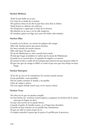146
Oyekun Birikusa
-Todo lo que brilla no es oro.
-Un viejo no se burla de sí mismo.
-No quieras echar en un día lo que hace siete días te deben.
-Nada bueno se obtiene sin esfuerzo.
-No desprecies a aquel que te botó de la miseria.
-Revolución en su casa y en la calle tropiezos.
-El vanidoso quiere ser higo seco antes de haber sido maduro.
Oyekun Bika
-Cuando cae la lluvia, no cantan los pájaros del campo.
-Más vale muchos pocos que pocos muchos.
-En boca cerrada no entran moscas.
-Más vale hacer Itá que Ituto.
-El ojo de Olodumare te mira cuando haces malo.
-El mal que hagas al prójimo te vuelve por la mano de Olodumare.
-Cuando no se razona bien, el capricho lo engaña a sí mismo.
-El camino no dice a nadie de los trabajos que tuvieron los que pasaron sobre él.
-El que cree que un amigo es débil, es como el que cree que una chispa no hace
fuego.
Oyekun Batrupon
-Si los de su casa no lo consideran, los vecinos mucho menos.
-Cosas porfiadas, cosas perdidas.
-Por los malos consejos se hunde a un pueblo.
-Libre de culpas y penas.
-No esté seguro donde usted vaya, no lo vayan a botar.
Oyekun Tesia
-No ofrezcas lo que no puedas cumplir.
-Lo han hecho rey, entonces usted empieza a preparar un hechizo de la suerte
para que lo hagan un dios.
-Lo que está escrito no se puede borrar.
-Cuando el padre de familia muere, en el hogar hay desorden.
-Cuando no hay mayores en un pueblo hay confusiones.
-El que no sabe es como el que no ve.
-A ningún matador le gusta que le pasen el cuchillo por el pescuezo.
 