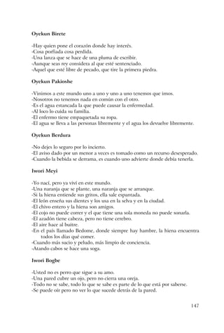 147
Oyekun Birete
-Hay quien pone el corazón donde hay interés.
-Cosa porfiada cosa perdida.
-Una lanza que se hace de una pluma de escribir.
-Aunque seas rey considera al que esté sentenciado.
-Aquel que esté libre de pecado, que tire la primera piedra.
Oyekun Pakioshe
-Vinimos a este mundo uno a uno y uno a uno tenemos que irnos.
-Nosotros no tenemos nada en común con el otro.
-Es el agua estancada la que puede causar la enfermedad.
-Al loco lo cuida su familia.
-El enfermo tiene empaquetada su ropa.
-El agua se lleva a las personas libremente y el agua los devuelve libremente.
Oyekun Berdura
-No dejes lo seguro por lo incierto.
-El aviso dado por un menor a veces es tomado como un recurso desesperado.
-Cuando la bebida se derrama, es cuando uno advierte donde debía tenerla.
Iwori Meyi
-Yo nací, pero ya viví en este mundo.
-Una naranja que se plante, una naranja que se arranque.
-Si la hiena entiende sus gritos, ella sale espantada.
-El león enseña sus dientes y los usa en la selva y en la ciudad.
-El chivo entero y la hiena son amigos.
-El cojo no puede correr y el que tiene una sola moneda no puede sonarla.
-El azadón tiene cabeza, pero no tiene cerebro.
-El aire hace al buitre.
-En el país llamado Bedome, donde siempre hay hambre, la hiena encuentra
todos los días qué comer.
-Cuando más sucio y peludo, más limpio de conciencia.
-Atando cabos se hace una soga.
Iwori Bogbe
-Usted no es perro que sigue a su amo.
-Una pared cubre un ojo, pero no cierra una oreja.
-Todo no se sabe, todo lo que se sabe es parte de lo que está por saberse.
-Se puede oír pero no ver lo que sucede detrás de la pared.
 