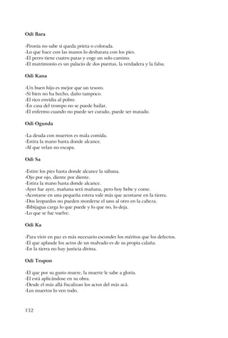 152
Odi Bara
-Peonía no sabe si queda prieta o colorada.
-Lo que hace con las manos lo desbarata con los pies.
-El perro tiene cuatro patas y coge un solo camino.
-El matrimonio es un palacio de dos puertas, la verdadera y la falsa.
Odi Kana
-Un buen hijo es mejor que un tesoro.
-Si bien no ha hecho, daño tampoco.
-El rico envidia al pobre.
-En casa del trompo no se puede bailar.
-El enfermo cuando no puede ser curado, puede ser matado.
Odi Ogunda
-La deuda con muertos es mala comida.
-Estira la mano hasta donde alcance.
-Al que velan no escapa.
Odi Sa
-Estire los pies hasta donde alcance la sábana.
-Ojo por ojo, diente por diente.
-Estira la mano hasta donde alcance.
-Ayer fue ayer, mañana será mañana, pero hoy bebe y come.
-Acostarse en una pequeña estera vale más que acostarse en la tierra.
-Dos leopardos no pueden morderse el uno al otro en la cabeza.
-Bibijagua carga lo que puede y lo que no, lo deja.
-Lo que se fue vuelve.
Odi Ka
-Para vivir en paz es más necesario esconder los méritos que los defectos.
-El que aplaude los actos de un malvado es de su propia calaña.
-En la tierra no hay justicia divina.
Odi Trupon
-El que por su gusto muere, la muerte le sabe a gloria.
-El está aplicándose en su obra.
-Desde el más allá fiscalizan los actos del más acá.
-Los muertos lo ven todo.
 
