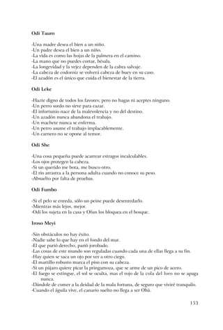 153
Odi Tauro
-Una madre desea el bien a un niño.
-Un padre desea el bien a un niño.
-La vida es como las hojas de la palmera en el camino.
-La mano que no puedes cortar, bésala.
-La longevidad y la vejez dependen de la cabra salvaje.
-La cabeza de codorniz se volverá cabeza de buey en su caso.
-El azadón es el único que cuida el bienestar de la tierra.
Odi Leke
-Hazte digno de todos los favores; pero no hagas ni aceptes ninguno.
-Un perro sordo no sirve para cazar.
-El infortunio nace de la malevolencia y no del destino.
-Un azadón nunca abandona el trabajo.
-Un machete nunca se enferma.
-Un perro asume el trabajo implacablemente.
-Un carnero no se opone al temor.
Odi She
-Una cosa pequeña puede acarrear estragos incalculables.
-Los ojos protegen la cabeza.
-Si un querido me bota, me busco otro.
-El río arrastra a la persona adulta cuando no conoce su peso.
-Absuelto por falta de pruebas.
Odi Fumbo
-Si el pelo se enreda, sólo un peine puede desenredarlo.
-Mientras más lejos, mejor.
-Odi los sujeta en la casa y Ofun los bloquea en el bosque.
Iroso Meyi
-Sin obstáculos no hay éxito.
-Nadie sabe lo que hay en el fondo del mar.
-El que parió derecho, parió jorobado.
-Las cosas de este mundo son reguladas cuando cada una de ellas llega a su fin.
-Hay quien se saca un ojo por ver a otro ciego.
-El martillo robusto marca el piso con su cabeza.
-Si un pájaro quiere picar la pringamoza, que se arme de un pico de acero.
-El fuego se extingue, el sol se oculta, mas el rojo de la cola del loro no se apaga
nunca.
-Dándole de comer a la deidad de la mala fortuna, de seguro que viviré tranquilo.
-Cuando el águila vive, el canario suelto no llega a ser Obá.
 