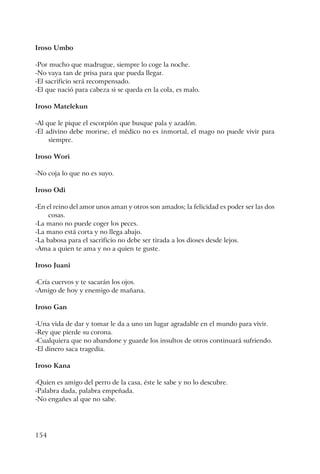 154
Iroso Umbo
-Por mucho que madrugue, siempre lo coge la noche.
-No vaya tan de prisa para que pueda llegar.
-El sacrificio será recompensado.
-El que nació para cabeza si se queda en la cola, es malo.
Iroso Matelekun
-Al que le pique el escorpión que busque pala y azadón.
-El adivino debe morirse, el médico no es inmortal, el mago no puede vivir para
siempre.
Iroso Wori
-No coja lo que no es suyo.
Iroso Odi
-En el reino del amor unos aman y otros son amados; la felicidad es poder ser las dos
cosas.
-La mano no puede coger los peces.
-La mano está corta y no llega abajo.
-La babosa para el sacrificio no debe ser tirada a los dioses desde lejos.
-Ama a quien te ama y no a quien te guste.
Iroso Juani
-Cría cuervos y te sacarán los ojos.
-Amigo de hoy y enemigo de mañana.
Iroso Gan
-Una vida de dar y tomar le da a uno un lugar agradable en el mundo para vivir.
-Rey que pierde su corona.
-Cualquiera que no abandone y guarde los insultos de otros continuará sufriendo.
-El dinero saca tragedia.
Iroso Kana
-Quien es amigo del perro de la casa, éste le sabe y no lo descubre.
-Palabra dada, palabra empeñada.
-No engañes al que no sabe.
 