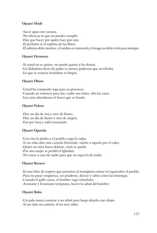157
Ojuani Shidi
-Sacar agua con canasta.
-No ofrezcas lo que no puedes cumplir.
-Hay que hacer por quien hace por uno.
-El perfume es el espíritu de las flores.
-El adivino debe morirse, el médico es inmortal y el mago no debe vivir para siempre.
Ojuani Hermoso
-Si usted no se quiere, no puede querer a los demás.
-Un Babalawo lleno de poder es menos poderoso que un Orisha.
-Lo que se ensucia lavándose se limpia.
Ojuani Obara
-Usted ha comprado soga para su pescuezo.
-Cuando no tenemos para dar, nadie nos visita; sólo las ratas.
-Las ratas abandonan el barco que se hunde.
Ojuani Pokon
-Hay un día de risa y otro de llanto.
-Hay un día de llanto y otro de alegría.
-Fue por lana y salió tonsurado.
Ojuani Ogunda
-Uno tira la piedra y el pueblo carga la culpa.
-Si un niño abre una cazuela hirviendo, vuelve a taparla por el calor.
-Quien no mira hacia delante, atrás se queda.
-Por una mujer se perdió el Igbodun.
-No vayas a casa de nadie para que no sepas lo de nadie.
Ojuani Bosaso
-Es una falta de respeto que permitan al manigüero entrar en taparrabos al pueblo.
-Para no pasar vergüenza, ser prudente, doctor y sabio como las hormigas.
-Cuando el gallo canta, el hombre vago refunfuña.
-Acostarse y levantarse temprano, hacen la salud del hombre.
Ojuani Boka
-Un palo nunca sostiene a un árbol para luego dejarlo caer abajo.
-Si un niño no camina, él no será sabio.
 