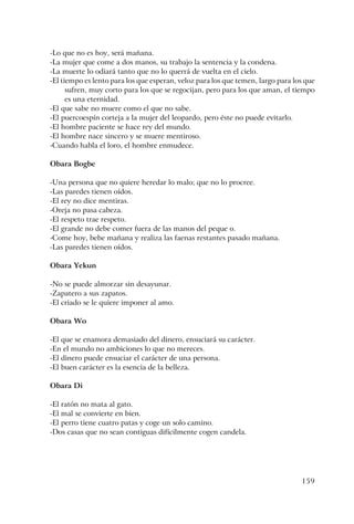 159
-Lo que no es hoy, será mañana.
-La mujer que come a dos manos, su trabajo la sentencia y la condena.
-La muerte lo odiará tanto que no lo querrá de vuelta en el cielo.
-El tiempo es lento para los que esperan, veloz para los que temen, largo para los que
sufren, muy corto para los que se regocijan, pero para los que aman, el tiempo
es una eternidad.
-El que sabe no muere como el que no sabe.
-El puercoespín corteja a la mujer del leopardo, pero éste no puede evitarlo.
-El hombre paciente se hace rey del mundo.
-El hombre nace sincero y se muere mentiroso.
-Cuando habla el loro, el hombre enmudece.
Obara Bogbe
-Una persona que no quiere heredar lo malo; que no lo procree.
-Las paredes tienen oídos.
-El rey no dice mentiras.
-Oreja no pasa cabeza.
-El respeto trae respeto.
-El grande no debe comer fuera de las manos del peque o.
-Come hoy, bebe mañana y realiza las faenas restantes pasado mañana.
-Las paredes tienen oídos.
Obara Yekun
-No se puede almorzar sin desayunar.
-Zapatero a sus zapatos.
-El criado se le quiere imponer al amo.
Obara Wo
-El que se enamora demasiado del dinero, ensuciará su carácter.
-En el mundo no ambiciones lo que no mereces.
-El dinero puede ensuciar el carácter de una persona.
-El buen carácter es la esencia de la belleza.
Obara Di
-El ratón no mata al gato.
-El mal se convierte en bien.
-El perro tiene cuatro patas y coge un solo camino.
-Dos casas que no sean contiguas difícilmente cogen candela.
 