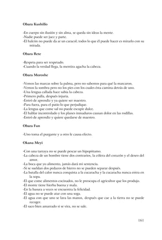 161
Obara Kushillo
-En cuerpo sin ilusión y sin alma, se queda sin ideas la mente.
-Nadie puede ser juez y parte.
-El halcón no puede da ar un caracol; todos lo que él puede hacer es mirarlo con su
mirada.
Obara Rete
-Respeta para ser respetado.
-Cuando la verdad llega, la mentira agacha la cabeza.
Obara Moroshe
-Vemos las marcas sobre la palma, pero no sabemos para qué la marcaron.
-Vemos la sombra pero no los pies con los cuales ésta camina detrás de uno.
-Una lengua callada hace sabia la cabeza.
-Primero pulla, después injuria.
-Entró de aprendiz y ya quiere ser maestro.
-Para fuera, para el patio lo que perjudique.
-La lengua que come sal no puede escupir dulce.
-El hablar incontrolado y los planes inmaduros causan dolor en las rodillas.
-Entró de aprendiz y quiere quedarse de maestro.
Obara Fun
-Uno toma el purgante y a otro le causa efecto.
Okana Meyi
-Con una tarraya no se puede pescar un hipopótamo.
-La cabeza de un hombre tiene dos contrarios, la cólera del corazón y el deseo del
amor.
-La boca que yo alimento, jamás dará mi sentencia.
-Si se sueldan dos pedazos de hierro no se pueden separar después.
-La batalla del calor nunca conquista a la cucaracha y la cucaracha nunca entra en
la sopa.
-El que come alimentos cocinados, no le preocupa el agricultor que los produjo.
-El monte tiene hierba buena y mala.
-En la basura a veces se encuentra la felicidad.
-El agua no se puede atar con una soga.
-El agua con que uno se lava las manos, después que cae a la tierra no se puede
recoger.
-El saco bien amarrado si se vira, no se sale.
 
