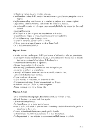 165
-El llanto se vuelve risa y lo perdido aparece.
-La vida del sacerdote de Ifá, no será buena cuando la garza blanca ponga los huevos
negros.
-La planta cortada y trasplantada se reproduce semejante a su tronco original.
-La paciencia y la benevolencia van dentro del cofre de la riqueza.
-La mujer del cazador no grita por gusto, cuando la flecha de su marido da en el
blanco.
-Guerra pide guerra.
-Si a Eleguá se le para el pene, no hay obó que se le resista.
-El cuchillo que llega a la vejez, se come aún el tronco del millo.
-El cuchillo corta y rasga, la sangre corre.
-El cielo es inmenso, pero no crece la hierba.
-El árbol que encuentra al hierro, no tiene buen final.
-De la discusión se saca la luz.
Ogunda Biode
-Un sólo hombre con la ayuda de Ifá puede retar a 30 hombres a luchar y vencerlos.
-Si un esclavo muere sólo lo llora su madre, si un hombre libre muere todo el mundo
lo comenta, esta es la ley injusta de los hombres.
-Por culpa del tarro se abre la sepultura.
-Ojos de fuego, adulterio de corazón.
-Muchacho y quimbombó, delante de ellos me agacho yo.
-Lo que no se ve hoy, se ve mañana.
-La mujer adúltera se muere en casa de su marido estando viva.
-La honestidad es la mejor política.
-El que ríe último ríe mejor.
-El que no roba lo suficiente, no disimula el robo.
-El poderoso se desata y desata las cuerdas de los demás.
-Aquel que conoce a Olofin no será más pobre.
-Ama a tu mujer pero no te fíes de ella.
Ogunda Yekun
-En la confianza está el peligro. El dinero no lo hace todo en la vida.
-Vivir de ilusiones para morir de desengaño.
-La avaricia rompe el saco.
-No hagas lo que no te gusta que te hagan.
-Nace el pollo y al nacer el pico inclina a la tierra y después le forma la guerra a
aquel que le dio el ser.
-Por una ambición deshonesta se puede perder la vida.
-El hombre que no probó la adversidad es el más desdichado.
-Por la puerta de la casa abierta, lo mismo entra el ladrón que la policía.
 