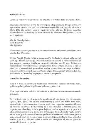 8
Osiadié a Eshu
Antes de comenzar la ceremonia de este ebbó se le habrá dado un osiadié a Eshu.
Después de terminado el rito del ebbó se para a la persona, se destapa el joro joro
que estuvo tapado con una tela mientras duró el ebbó y se procede a llamar a
Oyiyi Bika (la sombra) con el siguiente rezo, además de todos aquellos
habitualmente realizados y de rezar los rezos del odun Iroso Matayelekun. El rezo
es el siguiente:
Iba Ikú Oreo Bayebeiku
Unlo Bayebeiku
Iku Bayebeiku.
Después de cerrar el joro joro se le da una adié dundún a Orunmila y el ebbó va para
donde diga Orunmila.
El ebbó Paraldo Yipada Orí tiene una duración de dieciséis años de vida para el
Awó hijo de este odun de Ifá. Pasado los dieciséis años se le hará ceremonias al
joro joro para prolongar la vida por otros dieciséis años más. El lugar del joro joro
será marcado con un horcón de palo guácima, donde se lleva un ounko al cual se
viste con la ropa del Awó, y este chivo macho, por medio de una soga, se ahorca.
Entonces se lleva envuelto en ashó funfún al pie de una ceiba y allí se le dan dos
adié dundún a Orunmila y se pregunta lo que corresponde.
Paraldo a la sombra
Este es el pollo a la sombra, se puede hacer con muchas clases de animales, pollo,
gallinas, gallo, gallinuela, gallareta, palomas, guinea, etc.
Este tiene muchas e infinitas variaciones, aquí daremos una forma concreta de
proceder.
Si el animal es de corral se procede así, el animal, una jícara con ekú, eyá, epó,
aguadó, efún, agura, ishu (ñame desbaratado) y echo una torre, vino seco,
aguardiente, cenizas, coco, dos velas, un muñeco de trapo que haya dormido con
la persona, se lleva al monte donde dé el sol, se marca la sombra, desde los
zapatos hasta la cabeza y ahí se pone la jícara con los ingredientes, se presenta
el animal uno mismo y se limpia a la persona por detrás, lo mata y echa sangre
en un plato que tiene también cuatro pedazos de obí con una pimienta de guinea
cada uno, después en el contorno de la sombra lo pongo sobre la jícara y le echo
ceniza y se le da obí para saber si todo esta completo, el paraldo puede ir
enterrado, (eso se pregunta).
 