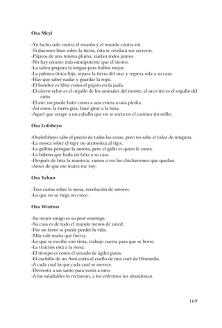 169
Osa Meyi
-Yo lucho solo contra el mundo y el mundo contra mí.
-Si duermes bien sobre la tierra, ésta te revelará sus secretos.
-Pájaros de una misma pluma, vuelan todos juntos.
-No hay errante más omnipotente que el viento.
-La saliva prepara la lengua para hablar mejor.
-La paloma única hija, separa la tierra del mar y regresa sola a su casa.
-Hay que saber nadar y guardar la ropa.
-El hombre es libre como el pájaro en la jaula.
-El ciervo veloz es el orgullo de los animales del monte; el arco iris es el orgullo del
cielo.
-El aire no puede batir como a una estera a una piedra.
-Así como la tierra gira, hace girar a la luna.
-Aquel que atrape a un caballo que no se meta en el camino sin millo.
Osa Lofobeyo
-Osalofobeyo sabe el precio de todas las cosas, pero no sabe el valor de ninguna.
-La mosca sobre el tigre no atemoriza al tigre.
-La gallina persigue la aurora, pero el gallo es quien le canta.
-La babosa que baila no falta a su casa.
-Después de frita la manteca, vamos a ver los chicharrones que quedan.
-Antes de que me mates me voy.
Osa Yekun
-Tres cartas sobre la mesa, revolución de amores.
-Lo que no se riega no crece.
Osa Woriwo
-Su mejor amigo es su peor enemigo.
-Su casa es de todo el mundo menos de usted.
-Por un favor se puede perder la vida.
-Más vale maña que fuerza.
-Lo que se escribe con tinta, trabajo cuesta para que se borre.
-La traición está a la mesa.
-El tiempo es como el venado de ágiles patas.
-El cuchillo de un Awó corta el cuello de una euré de Orunmila.
-A cada cual lo que cada cual se merece.
-Desvestir a un santo para vestir a otro.
-A los saludables lo reclaman, a los enfermos los abandonan.
 