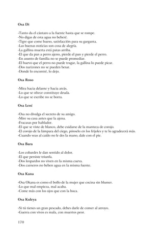 170
Osa Di
-Tanto da el cántaro a la fuente hasta que se rompe.
-No digas de esta agua no beberé.
-Tigre que come hueso, satisfacción para su garganta.
-Las buenas noticias son cosa de alegría.
-La gallina muerta está patas arriba.
-El que da pan a perro ajeno, pierde el pan y pierde el perro.
-En asunto de familia no se puede promediar.
-El huevo que el perro no puede tragar, la gallina lo puede picar.
-Dos narizones no se pueden besar.
-Donde lo encontré, lo dejo.
Osa Roso
-Mira hacia delante y hacia atrás.
-Lo que se ofrece constituye deuda.
-Lo que se escribe no se borra.
Osa Lení
-Osa no divulga el secreto de su amigo.
-Mire su casa antes que la ajena.
-Fracasas por hablador.
-El que se viste de blanco, debe cuidarse de la manteca de corojo.
-El corojo de la lámpara del ciego, pónselo en los frijoles y te lo agradecerá más.
-Cuando veas al caído no le des la mano, dale con el pie.
Osa Bara
-Los cobardes le dan sentido al dolor.
-El que persiste triunfa.
-Dos leopardos no viven en la misma cueva.
-Dos carneros no beben agua en la misma fuente.
Osa Kana
-Osa Okana es como el bollo de la mujer que cocina sin blumer.
-Lo que mal empieza, mal acaba.
-Come más con los ojos que con la boca.
Osa Kuleya
-Si tú tienes un gran pescado, debes darle de comer al arroyo.
-Guerra con vivos es mala, con muertos peor.
 