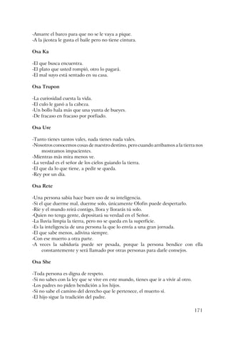 171
-Amarre el barco para que no se le vaya a pique.
-A la jicotea le gusta el baile pero no tiene cintura.
Osa Ka
-El que busca encuentra.
-El plato que usted rompió, otro lo pagará.
-El mal suyo está sentado en su casa.
Osa Trupon
-La curiosidad cuesta la vida.
-El culo le ganó a la cabeza.
-Un bollo hala más que una yunta de bueyes.
-De fracaso en fracaso por porfiado.
Osa Ure
-Tanto tienes tantos vales, nada tienes nada vales.
-Nosotros conocemos cosas de nuestro destino, pero cuando arribamos a la tierra nos
mostramos impacientes.
-Mientras más mira menos ve.
-La verdad es el señor de los cielos guiando la tierra.
-El que da lo que tiene, a pedir se queda.
-Rey por un día.
Osa Rete
-Una persona sabia hace buen uso de su inteligencia.
-Si el que duerme mal, duerme solo, únicamente Olofin puede despertarlo.
-Ríe y el mundo reirá contigo, llora y llorarás tú solo.
-Quien no tenga gente, depositará su verdad en el Señor.
-La lluvia limpia la tierra, pero no se queda en la superficie.
-Es la inteligencia de una persona la que lo envía a una gran jornada.
-El que sabe menos, adivina siempre.
-Con ese muerto a otra parte.
-A veces la sabiduría puede ser pesada, porque la persona bendice con ella
constantemente y será llamado por otras personas para darle consejos.
Osa She
-Toda persona es digna de respeto.
-Si no sabes con la ley que se vive en este mundo, tienes que ir a vivir al otro.
-Los padres no piden bendición a los hijos.
-Si no sabe el camino del derecho que le pertenece, el muerto sí.
-El hijo sigue la tradición del padre.
 