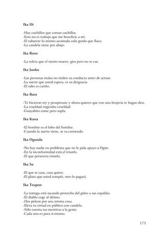 173
Ika Di
-Hay cuchillos que cortan cuchillos.
-Esto no es trabajo que me beneficie a mí.
-El taburete lo mismo acomoda culo gordo que flaco.
-La candela viene por abajo.
Ika Roso
-La veleta que el viento mueve, gira pero no se cae.
Ika Junko
-Las personas malas no miden su conducta antes de actuar.
-La suerte que usted espera, es su desgracia.
-El odio es cariño.
Ika Bara
-Te hicieron rey y prosperaste y ahora quieres que con una brujería te hagan dios.
-La crueldad engendra crueldad.
-Guayabito come pero sopla.
Ika Kana
-El hombre es el lobo del hombre.
-Cuando la suerte viene, se va corriendo.
Ika Ogunda
-No hay nadie en problema que no le pida apoyo a Ogún.
-En la inconformidad está el triunfo.
-El que persevera triunfa.
Ika Sa
-El que se casa, casa quiere.
-El plato que usted rompió, otro lo pagará.
Ika Trupon
-La tortuga está sacando provecho del güiro a sus espaldas.
-El diablo coge al último.
-Dos pelean por una misma cosa.
-Eleva tu virtud en público con candela.
-Sólo cuenta tus mentiras a la gente.
-Cada uno es para sí mismo.
 