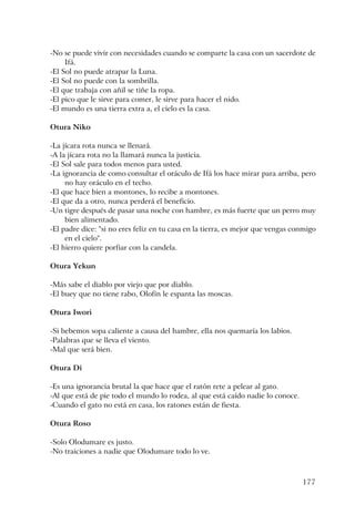 177
-No se puede vivir con necesidades cuando se comparte la casa con un sacerdote de
Ifá.
-El Sol no puede atrapar la Luna.
-El Sol no puede con la sombrilla.
-El que trabaja con añil se tiñe la ropa.
-El pico que le sirve para comer, le sirve para hacer el nido.
-El mundo es una tierra extra a, el cielo es la casa.
Otura Niko
-La jícara rota nunca se llenará.
-A la jícara rota no la llamará nunca la justicia.
-El Sol sale para todos menos para usted.
-La ignorancia de como consultar el oráculo de Ifá los hace mirar para arriba, pero
no hay oráculo en el techo.
-El que hace bien a montones, lo recibe a montones.
-El que da a otro, nunca perderá el beneficio.
-Un tigre después de pasar una noche con hambre, es más fuerte que un perro muy
bien alimentado.
-El padre dice: "si no eres feliz en tu casa en la tierra, es mejor que vengas conmigo
en el cielo".
-El hierro quiere porfiar con la candela.
Otura Yekun
-Más sabe el diablo por viejo que por diablo.
-El buey que no tiene rabo, Olofin le espanta las moscas.
Otura Iwori
-Si bebemos sopa caliente a causa del hambre, ella nos quemaría los labios.
-Palabras que se lleva el viento.
-Mal que será bien.
Otura Di
-Es una ignorancia brutal la que hace que el ratón rete a pelear al gato.
-Al que está de pie todo el mundo lo rodea, al que está caído nadie lo conoce.
-Cuando el gato no está en casa, los ratones están de fiesta.
Otura Roso
-Solo Olodumare es justo.
-No traiciones a nadie que Olodumare todo lo ve.
 