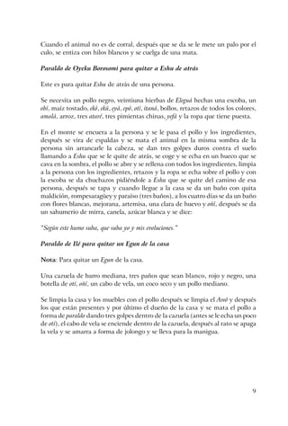 9
Cuando el animal no es de corral, después que se da se le mete un palo por el
culo, se entiza con hilos blancos y se cuelga de una mata.
Paraldo de Oyeku Borosomi para quitar a Eshu de atrás
Este es para quitar Eshu de atrás de una persona.
Se necesita un pollo negro, veintiuna hierbas de Eleguá hechas una escoba, un
obí, maíz tostado, ekó, ekú, eyá, epó, otí, itaná, bollos, retazos de todos los colores,
amalá, arroz, tres ataré, tres pimientas chinas, yefá y la ropa que tiene puesta.
En el monte se encuera a la persona y se le pasa el pollo y los ingredientes,
después se vira de espaldas y se mata el animal en la misma sombra de la
persona sin arrancarle la cabeza, se dan tres golpes duros contra el suelo
llamando a Eshu que se le quite de atrás, se coge y se echa en un hueco que se
cava en la sombra, el pollo se abre y se rellena con todos los ingredientes, limpia
a la persona con los ingredientes, retazos y la ropa se echa sobre el pollo y con
la escoba se da chuchazos pidiéndole a Eshu que se quite del camino de esa
persona, después se tapa y cuando llegue a la casa se da un baño con quita
maldición, rompesaragüey y paraíso (tres baños), a los cuatro días se da un baño
con flores blancas, mejorana, artemisa, una clara de huevo y oñí, después se da
un sahumerio de mirra, canela, azúcar blanca y se dice:
“Según este humo suba, que suba yo y mis evoluciones.”
Paraldo de Ilé para quitar un Egun de la casa
Nota: Para quitar un Egun de la casa.
Una cazuela de barro mediana, tres paños que sean blanco, rojo y negro, una
botella de otí, oñí, un cabo de vela, un coco seco y un pollo mediano.
Se limpia la casa y los muebles con el pollo después se limpia el Awó y después
los que están presentes y por último el dueño de la casa y se mata el pollo a
forma de paraldo dando tres golpes dentro de la cazuela (antes se le echa un poco
de otí), el cabo de vela se enciende dentro de la cazuela, después al rato se apaga
la vela y se amarra a forma de jolongo y se lleva para la manigua.
 